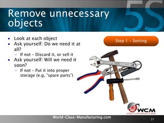 World-Class-Manufacturing.com 21
 Look at each object
 Ask yourself: Do we need it at
all?
− If not – Discard it, or sell it
 Ask yourself: Will we need it
soon?
− If not – Put it into proper
storage (e.g. ”spare parts”)
Step 1 – Sorting
Remove unnecessary
objects
 