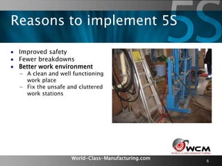 World-Class-Manufacturing.com 6
 Improved safety
 Fewer breakdowns
 Better work environment
− A clean and well functioning
work place
− Fix the unsafe and cluttered
work stations
Reasons to implement 5S
 