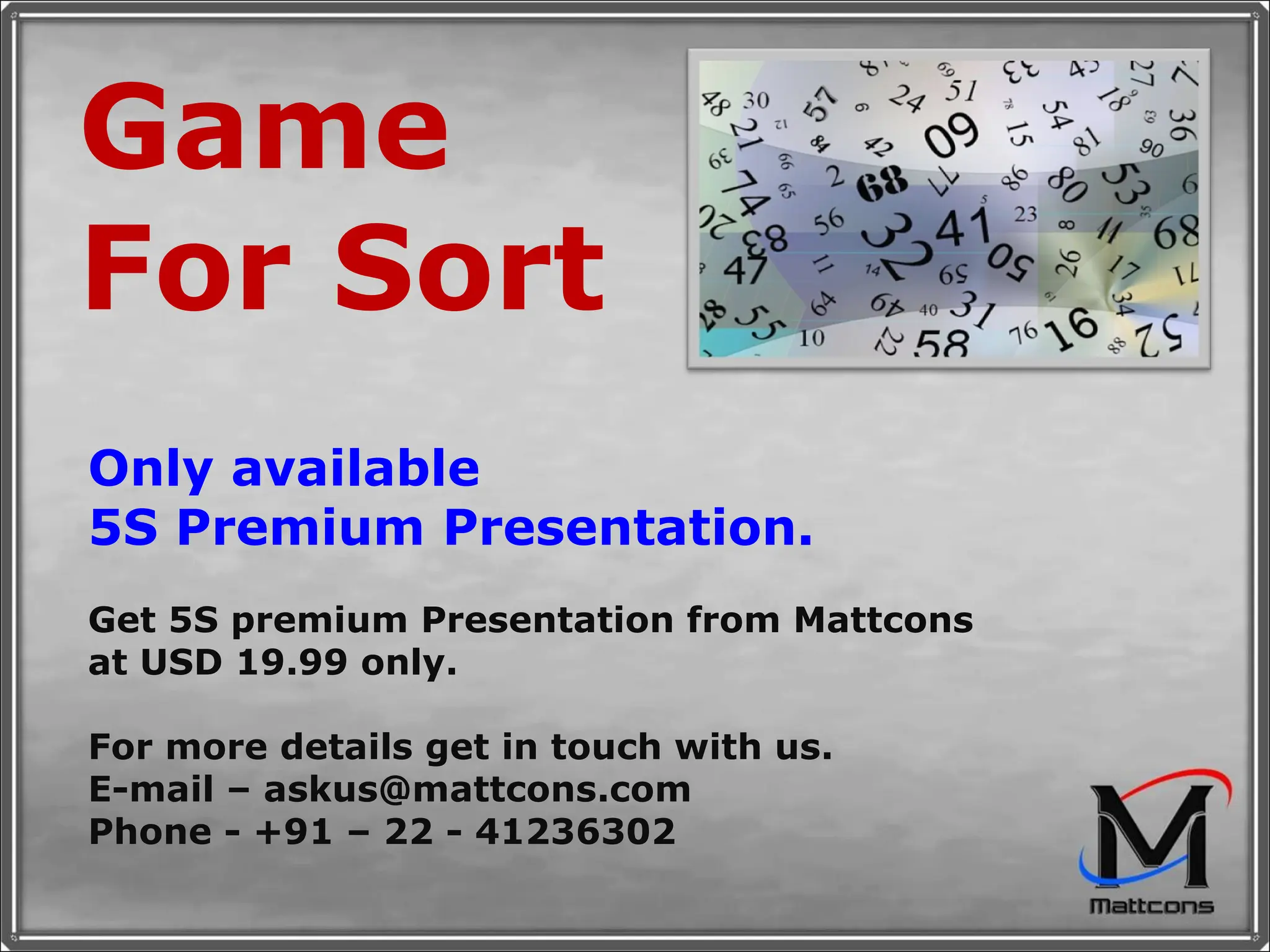 Game For Sort Only available  5S Premium Presentation. Get 5S premium Presentation from Mattcons at USD 19.99 only.  For more details get in touch with us. E-mail – askus@mattcons.com Phone - +91 – 22 - 41236302 
