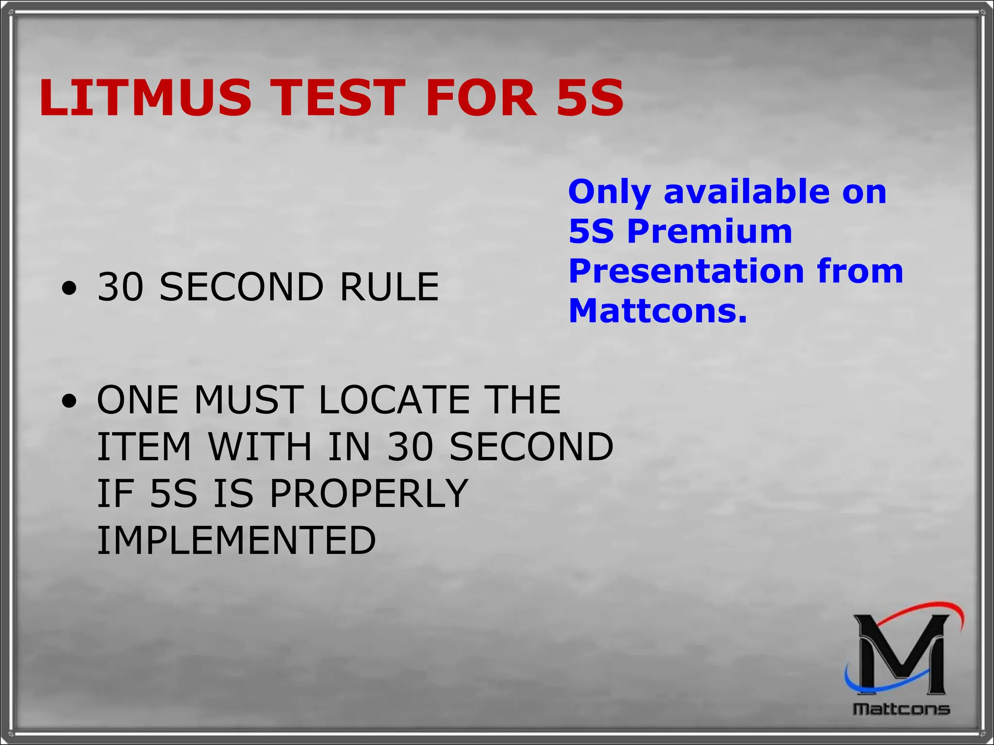 LITMUS TEST FOR 5S 30 SECOND RULE ONE MUST LOCATE THE ITEM WITH IN 30 SECOND IF 5S IS PROPERLY IMPLEMENTED Only available on 5S Premium Presentation from Mattcons. 