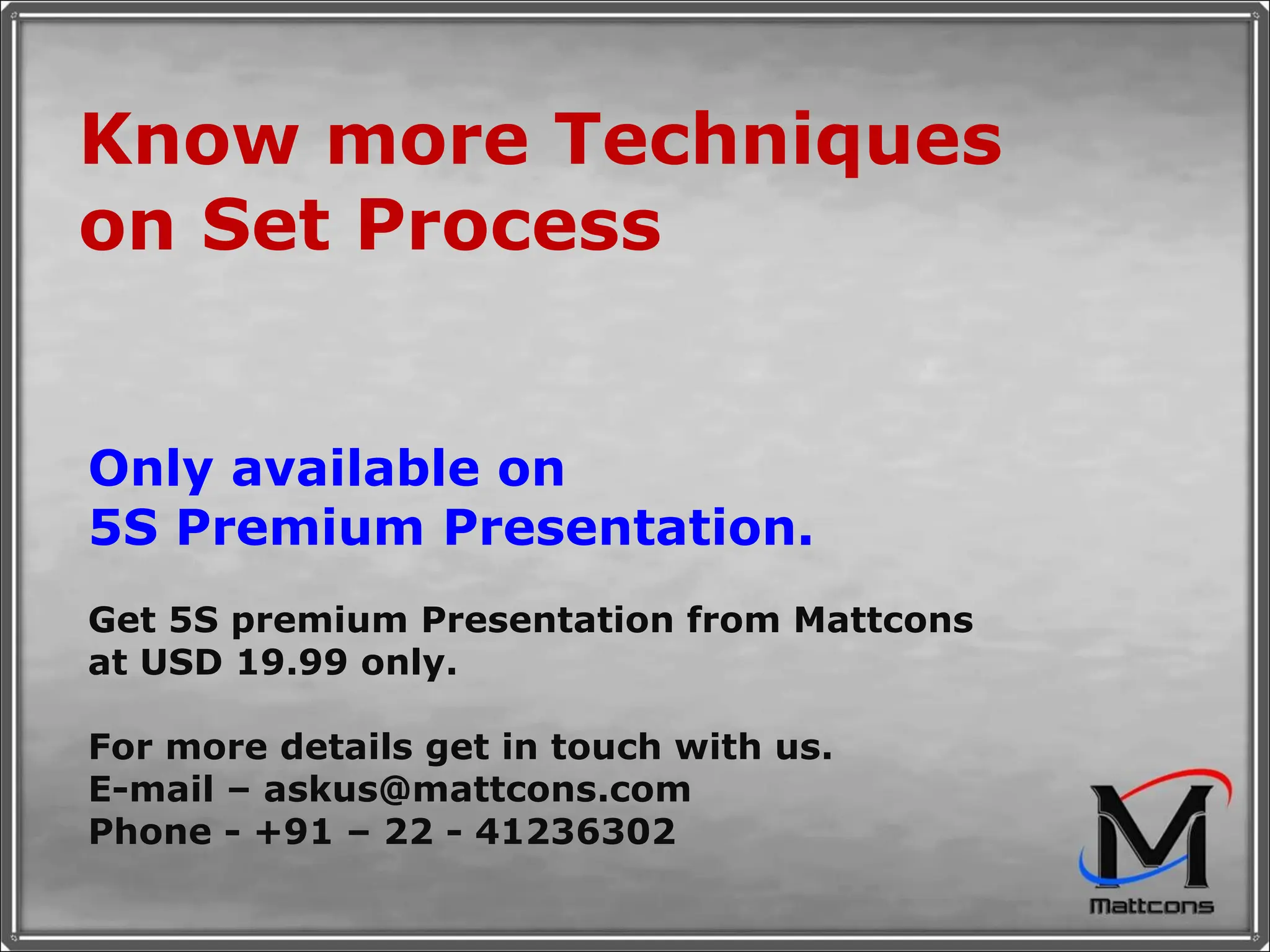 Know more Techniques on Set Process Only available on 5S Premium Presentation. Get 5S premium Presentation from Mattcons at USD 19.99 only.  For more details get in touch with us. E-mail – askus@mattcons.com Phone - +91 – 22 - 41236302 