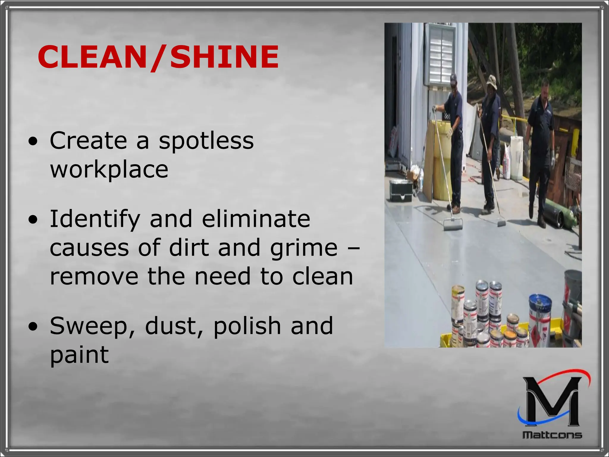 CLEAN/SHINE Create a spotless workplace Identify and eliminate causes of dirt and grime – remove the need to clean Sweep, dust, polish and paint 