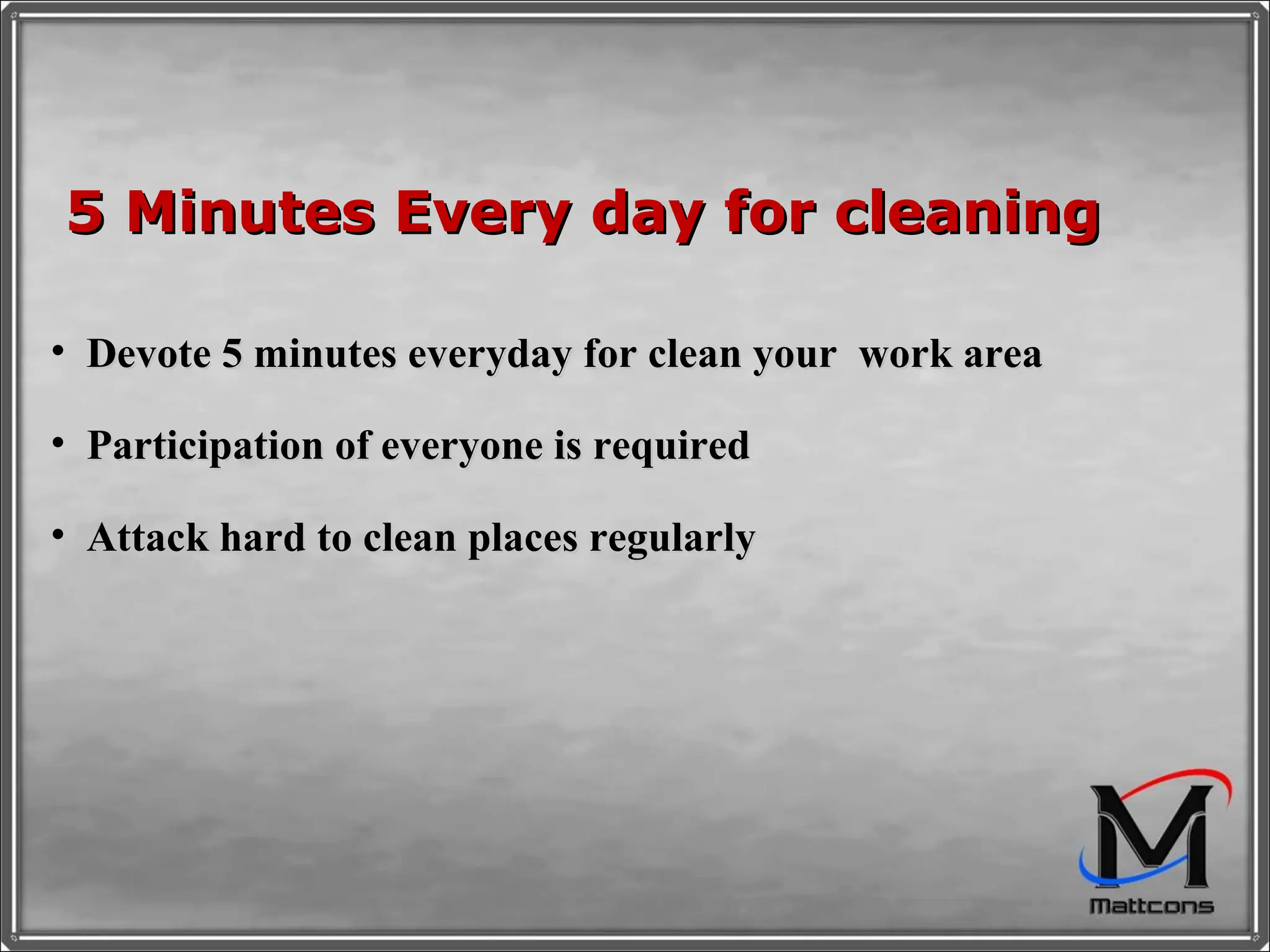 5 Minutes Every day for cleaning Devote 5 minutes everyday for clean your  work area Participation of everyone is required Attack hard to clean places regularly 