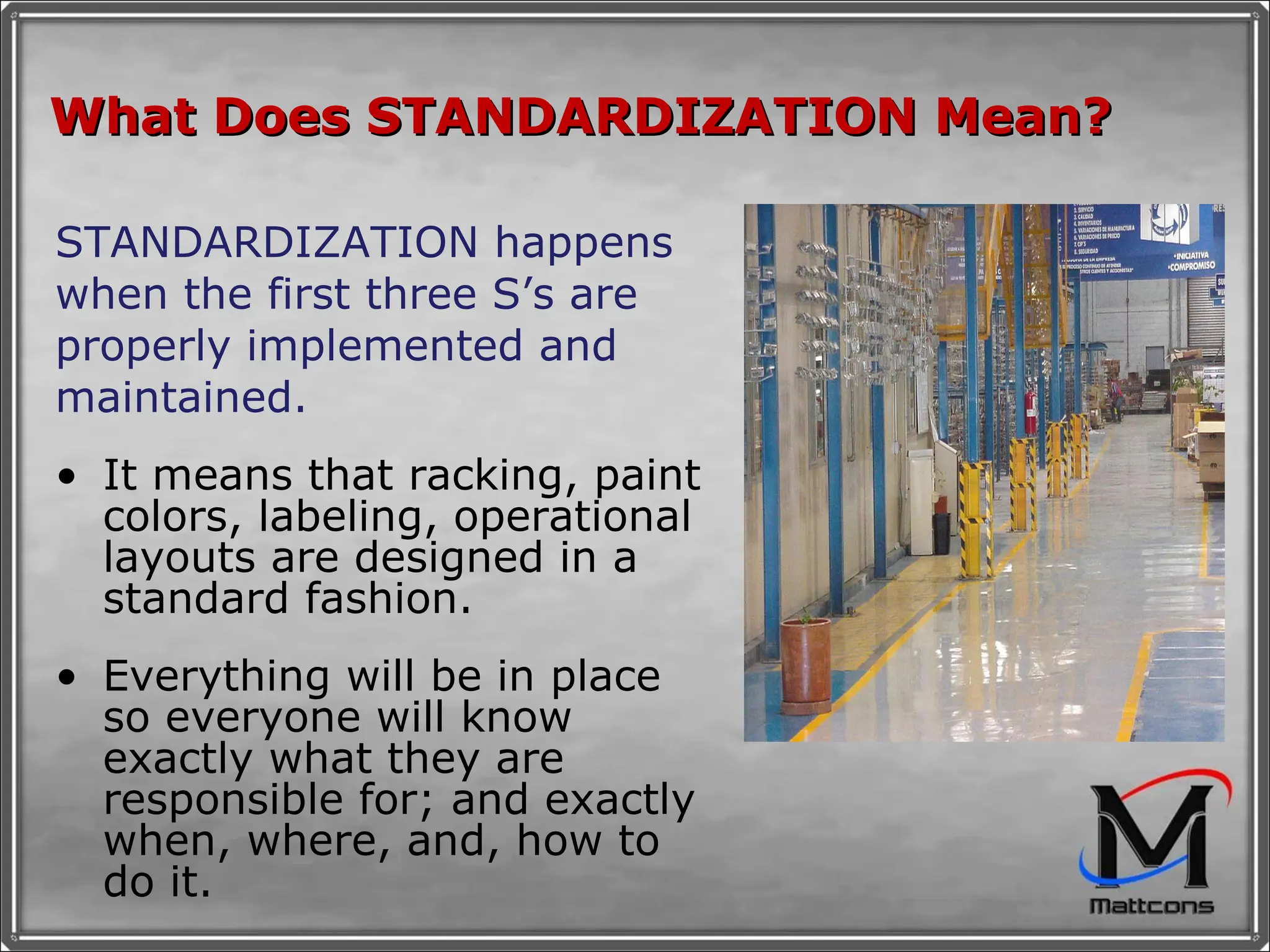 What Does STANDARDIZATION Mean?  STANDARDIZATION happens when the first three S’s are properly implemented and maintained. It means that racking, paint colors, labeling, operational layouts are designed in a standard fashion.  Everything will be in place so everyone will know exactly what they are responsible for; and exactly when, where, and, how to do it. 