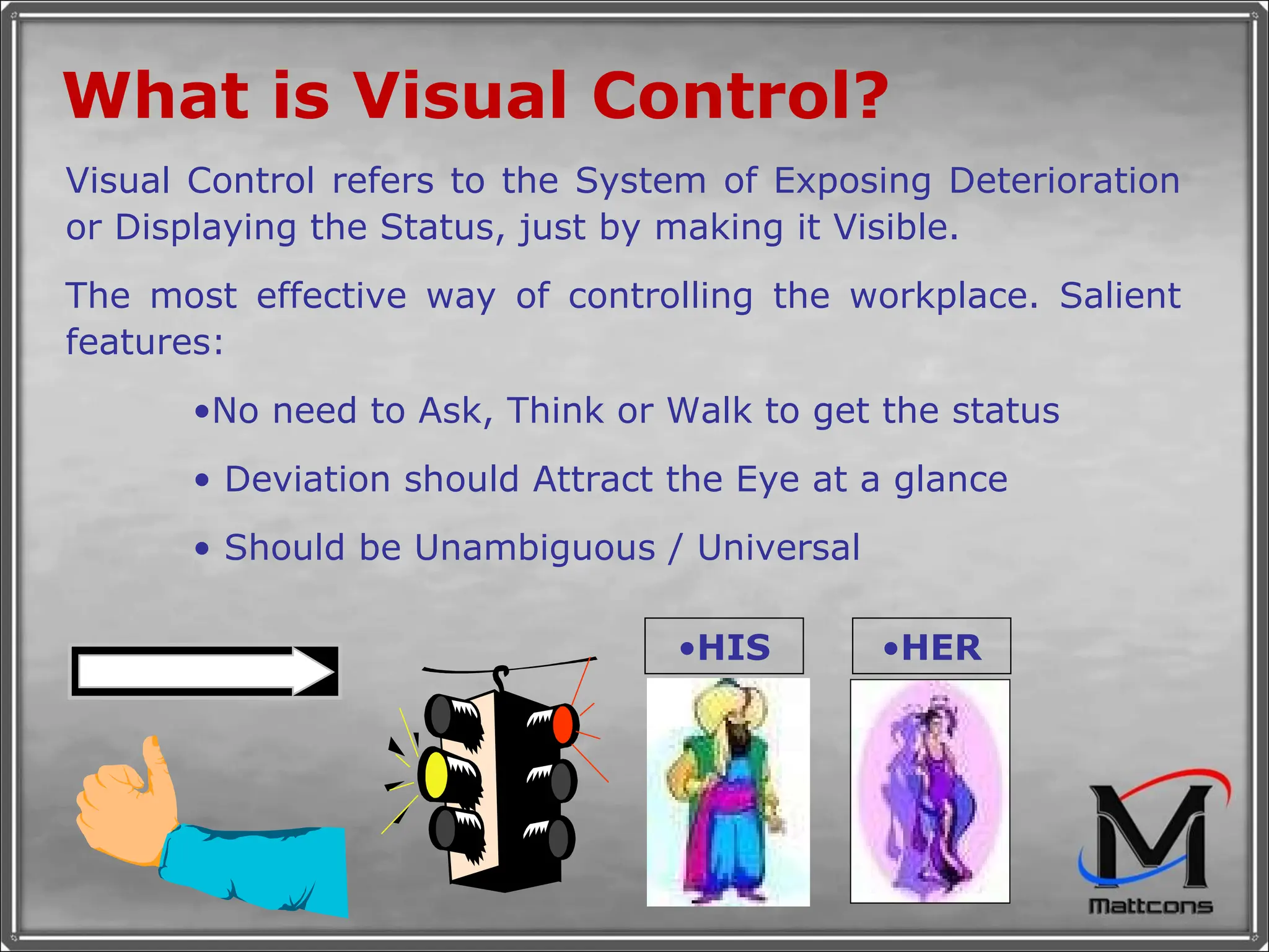 What is Visual Control?   Visual Control refers to the System of Exposing Deterioration or Displaying the Status, just by making it Visible.  The most effective way of controlling the workplace. Salient features: No need to Ask, Think or Walk to get the status  Deviation should Attract the Eye at a glance Should be Unambiguous / Universal HER HIS 