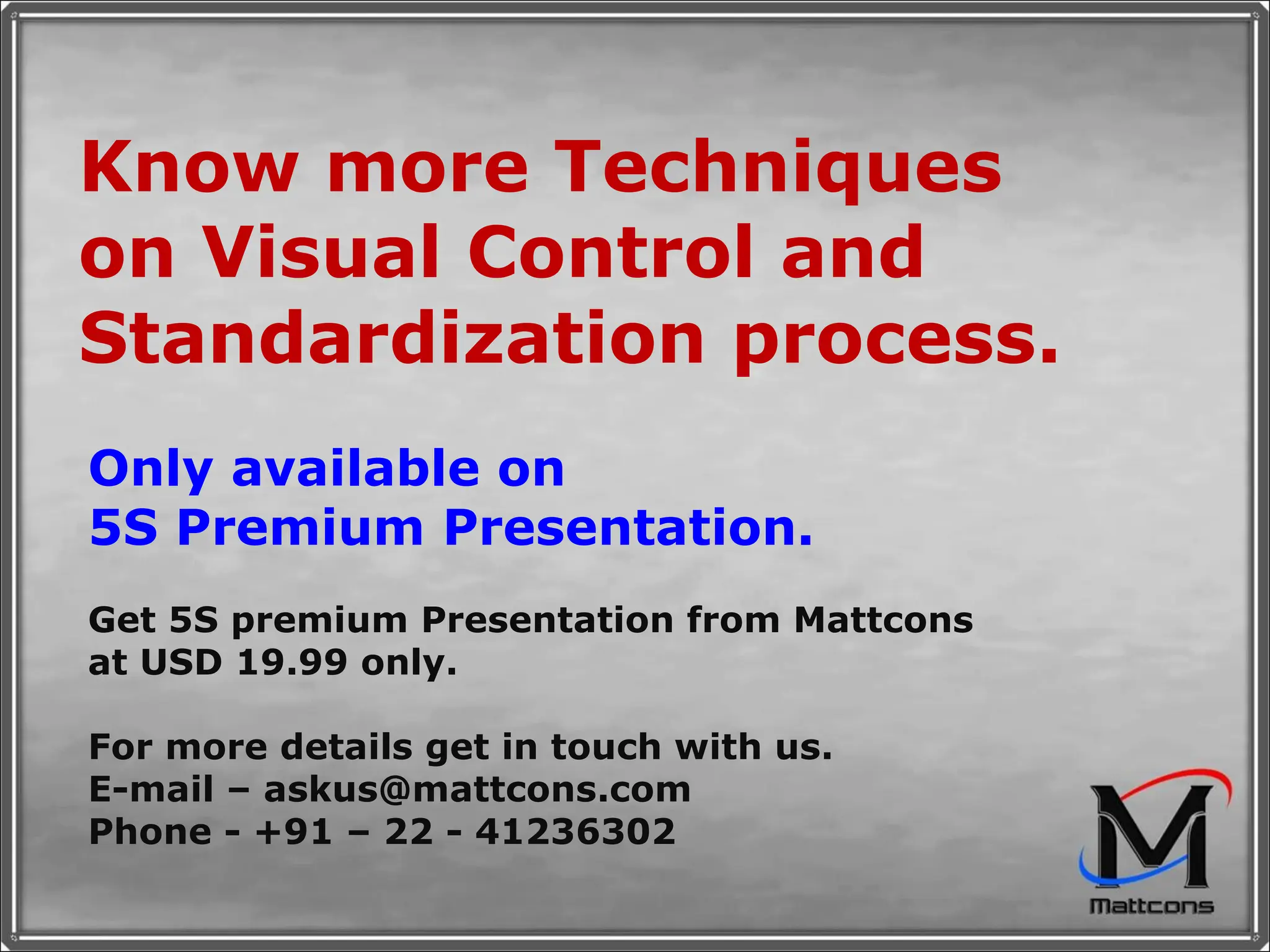 Know more Techniques on Visual Control and Standardization process. Only available on 5S Premium Presentation. Get 5S premium Presentation from Mattcons at USD 19.99 only.  For more details get in touch with us. E-mail – askus@mattcons.com Phone - +91 – 22 - 41236302 