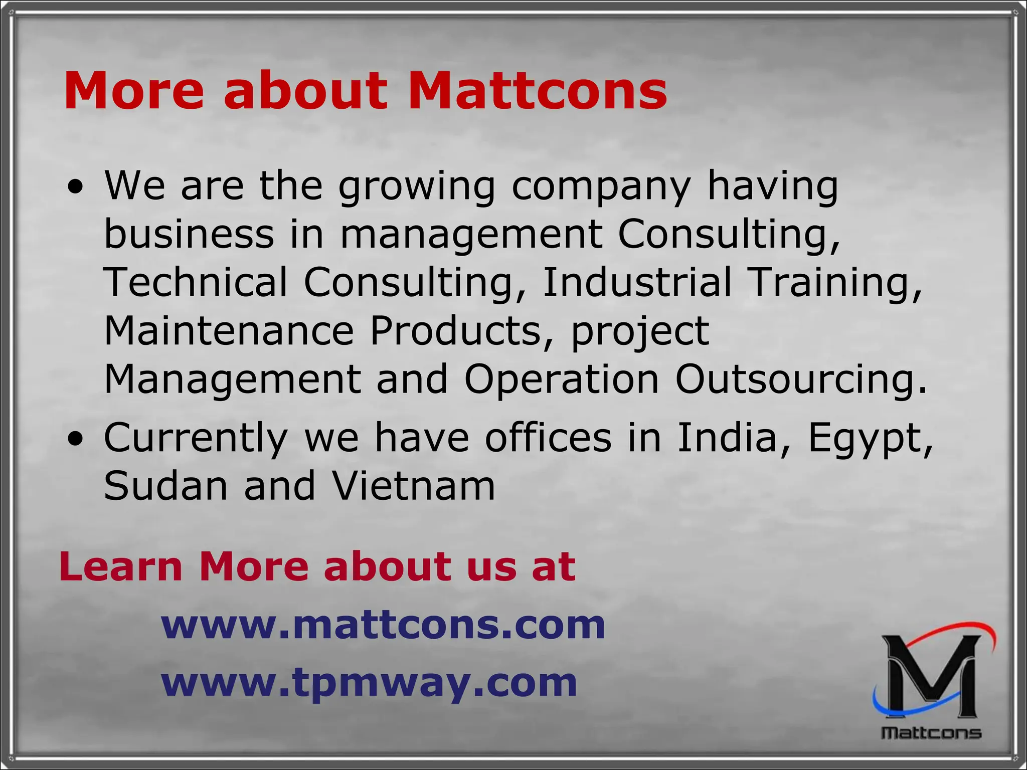 More about Mattcons We are the growing company having business in management Consulting, Technical Consulting, Industrial Training, Maintenance Products, project Management and Operation Outsourcing. Currently we have offices in India, Egypt, Sudan and Vietnam Learn More about us at www.mattcons.com www.tpmway.com 