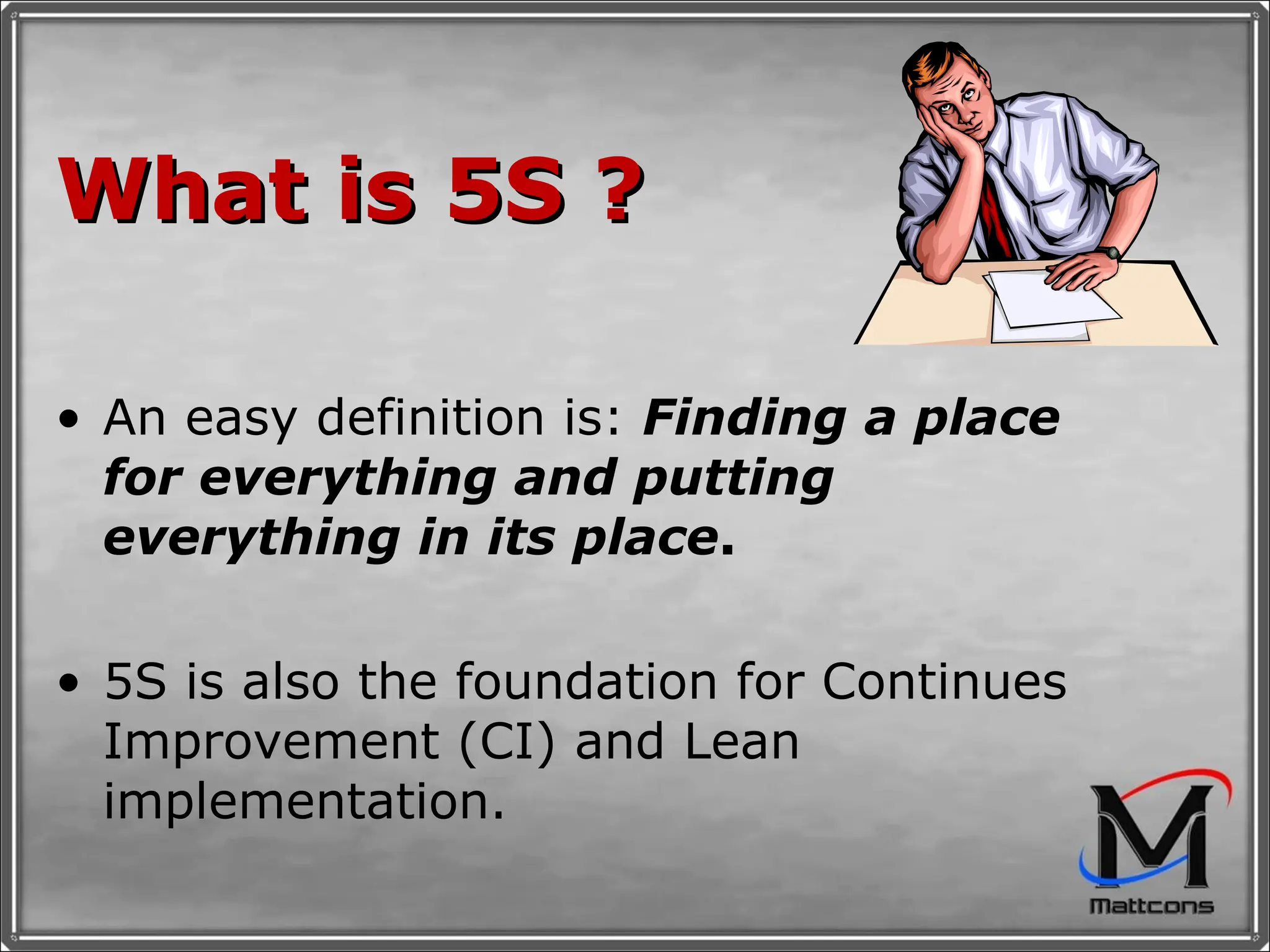 What is 5S ? An easy definition is:  Finding a   place for everything and putting everything in its place .   5S is also the foundation for Continues Improvement (CI) and Lean implementation.  