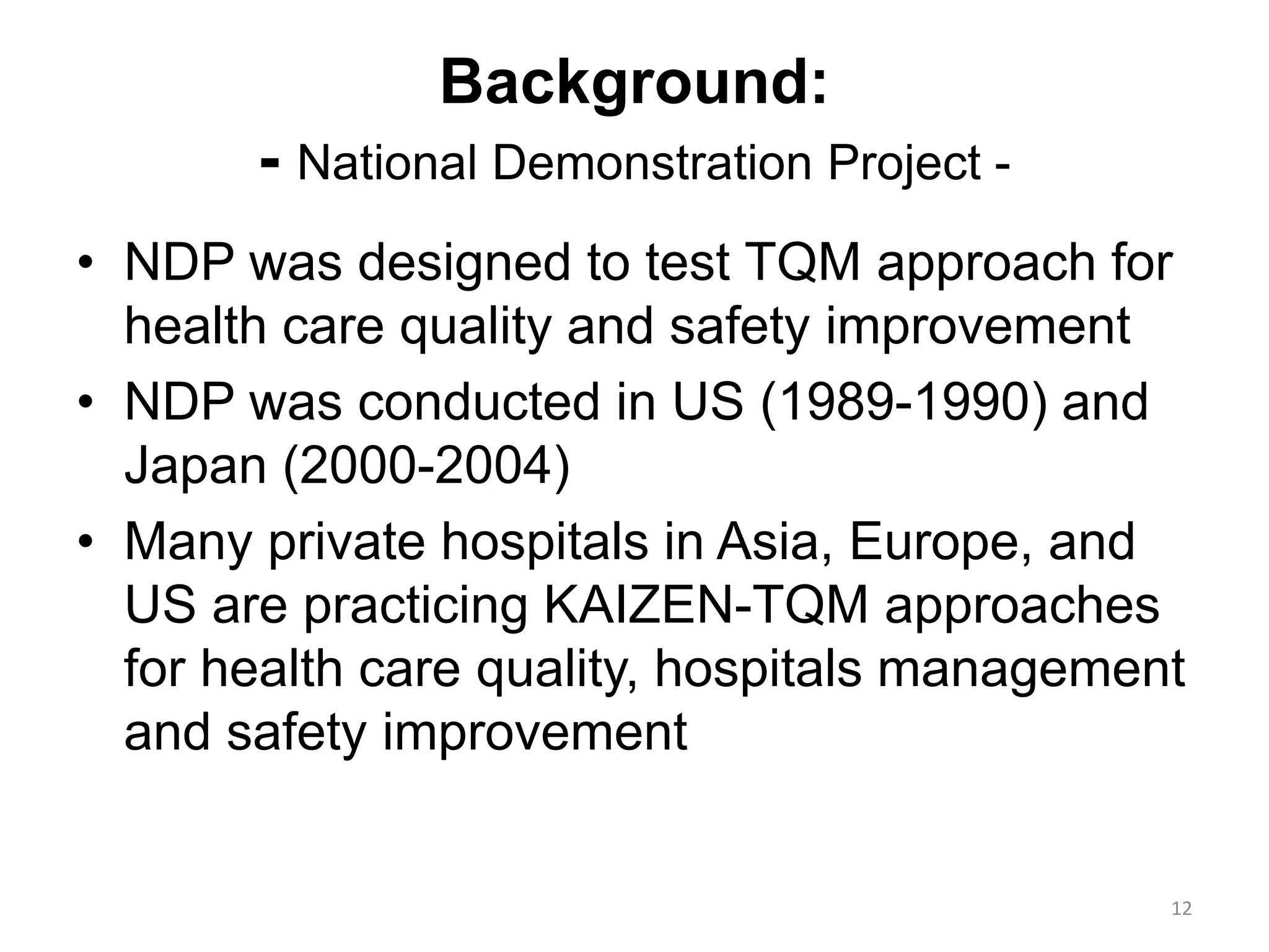 Background:
- National Demonstration Project -
• NDP was designed to test TQM approach for
health care quality and safety improvement
• NDP was conducted in US (1989-1990) and
Japan (2000-2004)
• Many private hospitals in Asia, Europe, and
US are practicing KAIZEN-TQM approaches
for health care quality, hospitals management
and safety improvement
12
 