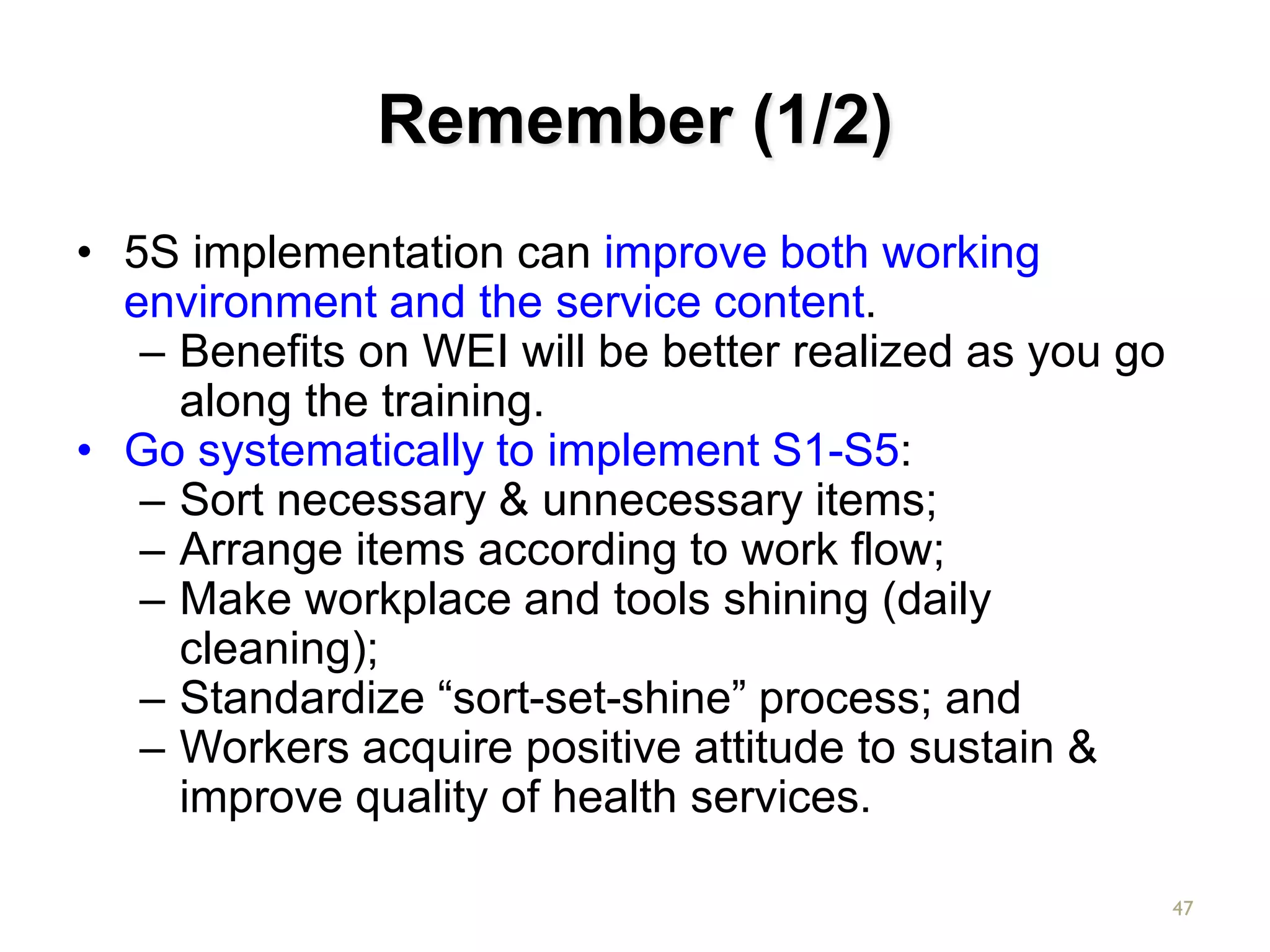Remember (1/2)
• 5S implementation can improve both working
environment and the service content.
– Benefits on WEI will be better realized as you go
along the training.
• Go systematically to implement S1-S5:
– Sort necessary & unnecessary items;
– Arrange items according to work flow;
– Make workplace and tools shining (daily
cleaning);
– Standardize “sort-set-shine” process; and
– Workers acquire positive attitude to sustain &
improve quality of health services.
47
 