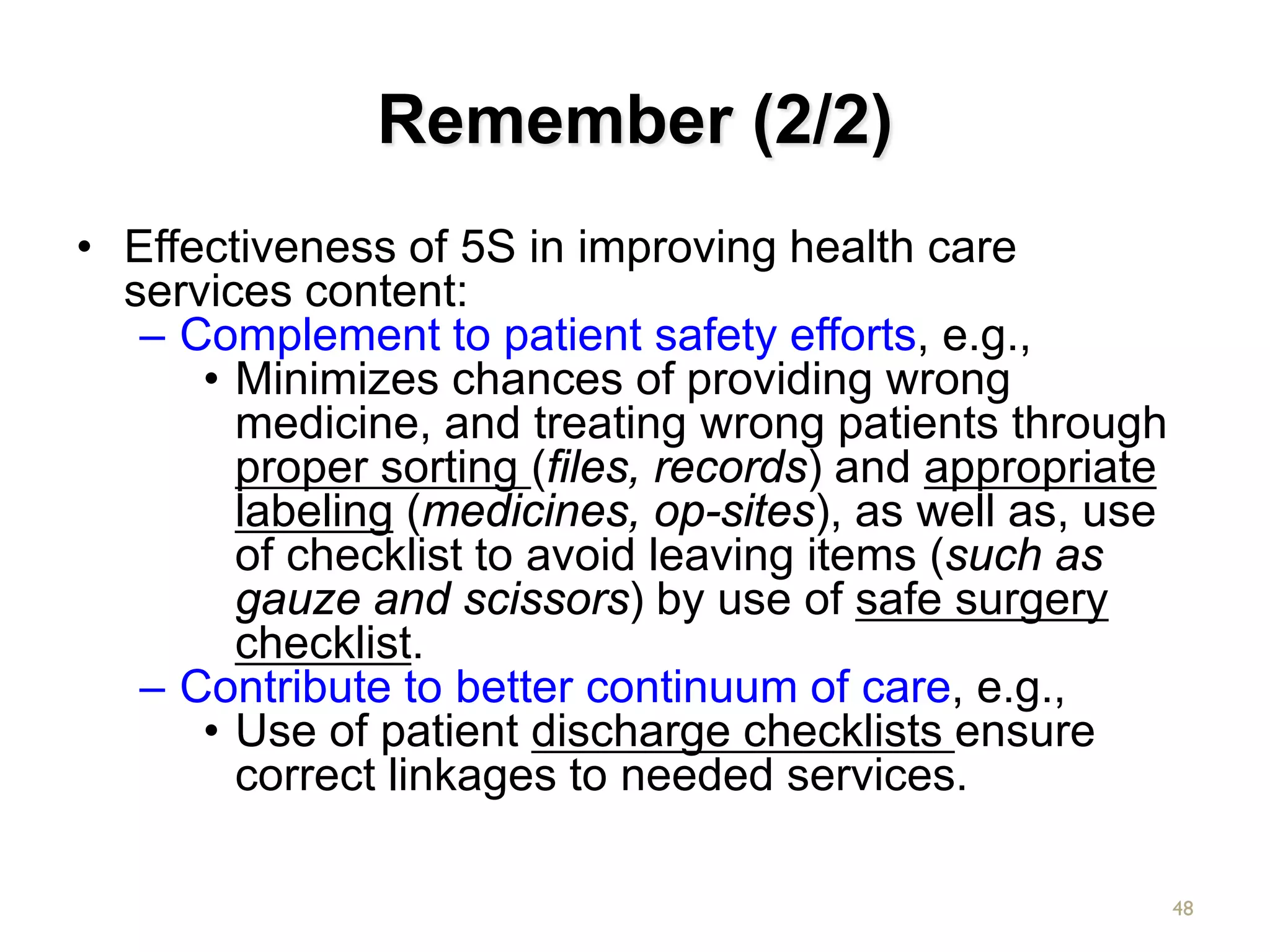 Remember (2/2)
• Effectiveness of 5S in improving health care
services content:
– Complement to patient safety efforts, e.g.,
• Minimizes chances of providing wrong
medicine, and treating wrong patients through
proper sorting (files, records) and appropriate
labeling (medicines, op-sites), as well as, use
of checklist to avoid leaving items (such as
gauze and scissors) by use of safe surgery
checklist.
– Contribute to better continuum of care, e.g.,
• Use of patient discharge checklists ensure
correct linkages to needed services.
48
 