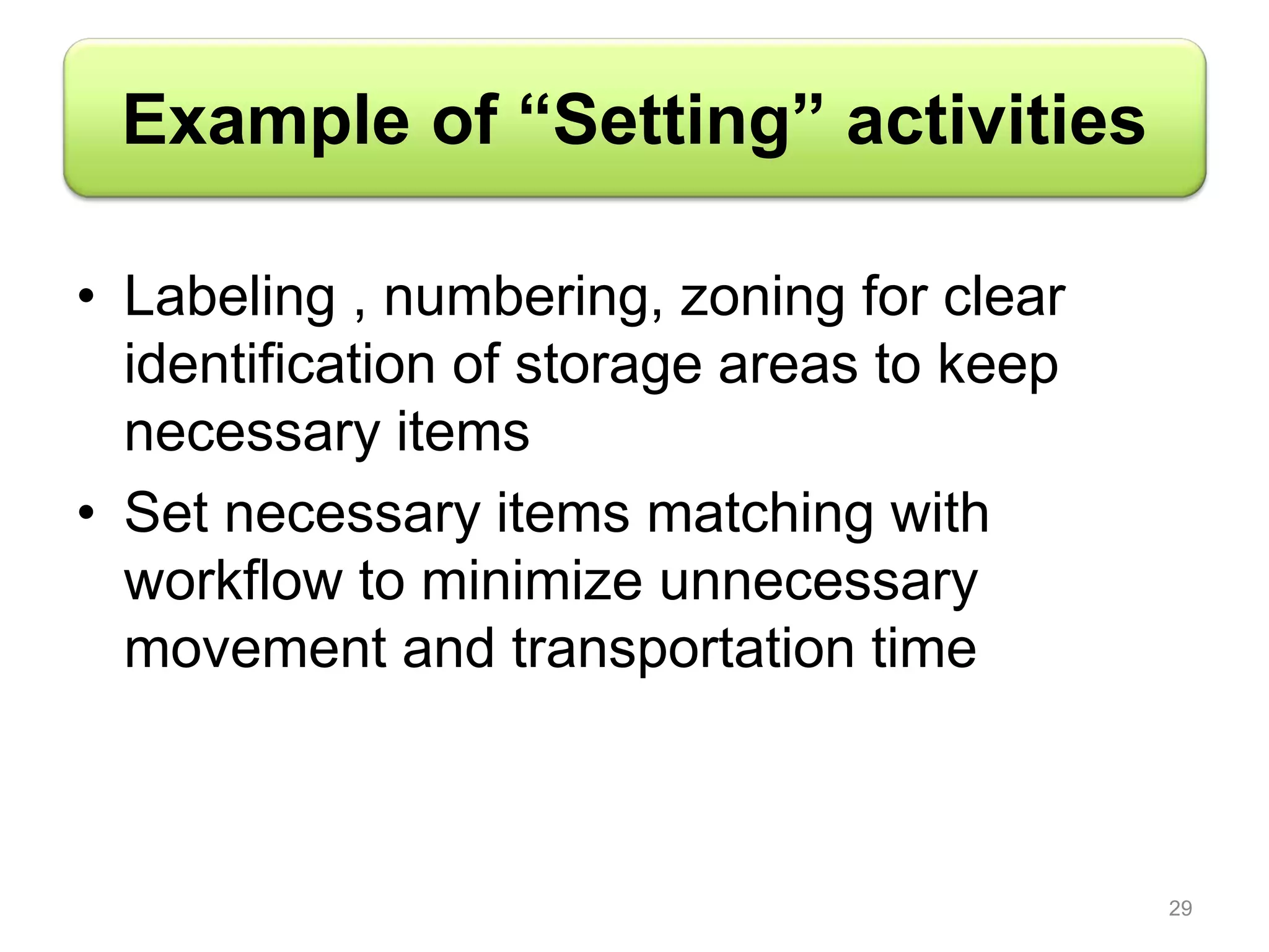 Example of “Setting” activities
• Labeling , numbering, zoning for clear
identification of storage areas to keep
necessary items
• Set necessary items matching with
workflow to minimize unnecessary
movement and transportation time
29
 