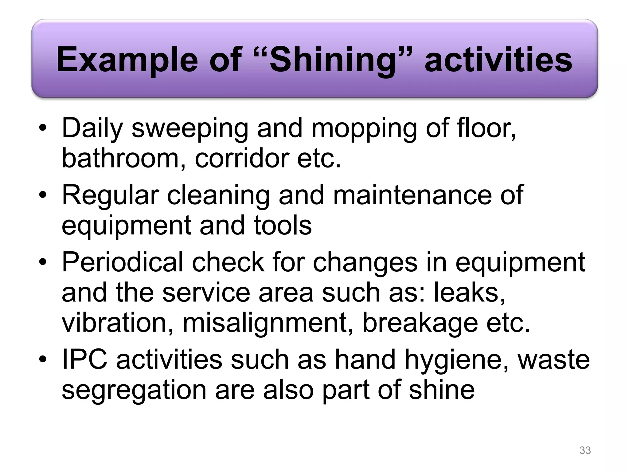 Example of “Shining” activities
• Daily sweeping and mopping of floor,
bathroom, corridor etc.
• Regular cleaning and maintenance of
equipment and tools
• Periodical check for changes in equipment
and the service area such as: leaks,
vibration, misalignment, breakage etc.
• IPC activities such as hand hygiene, waste
segregation are also part of shine
33
 