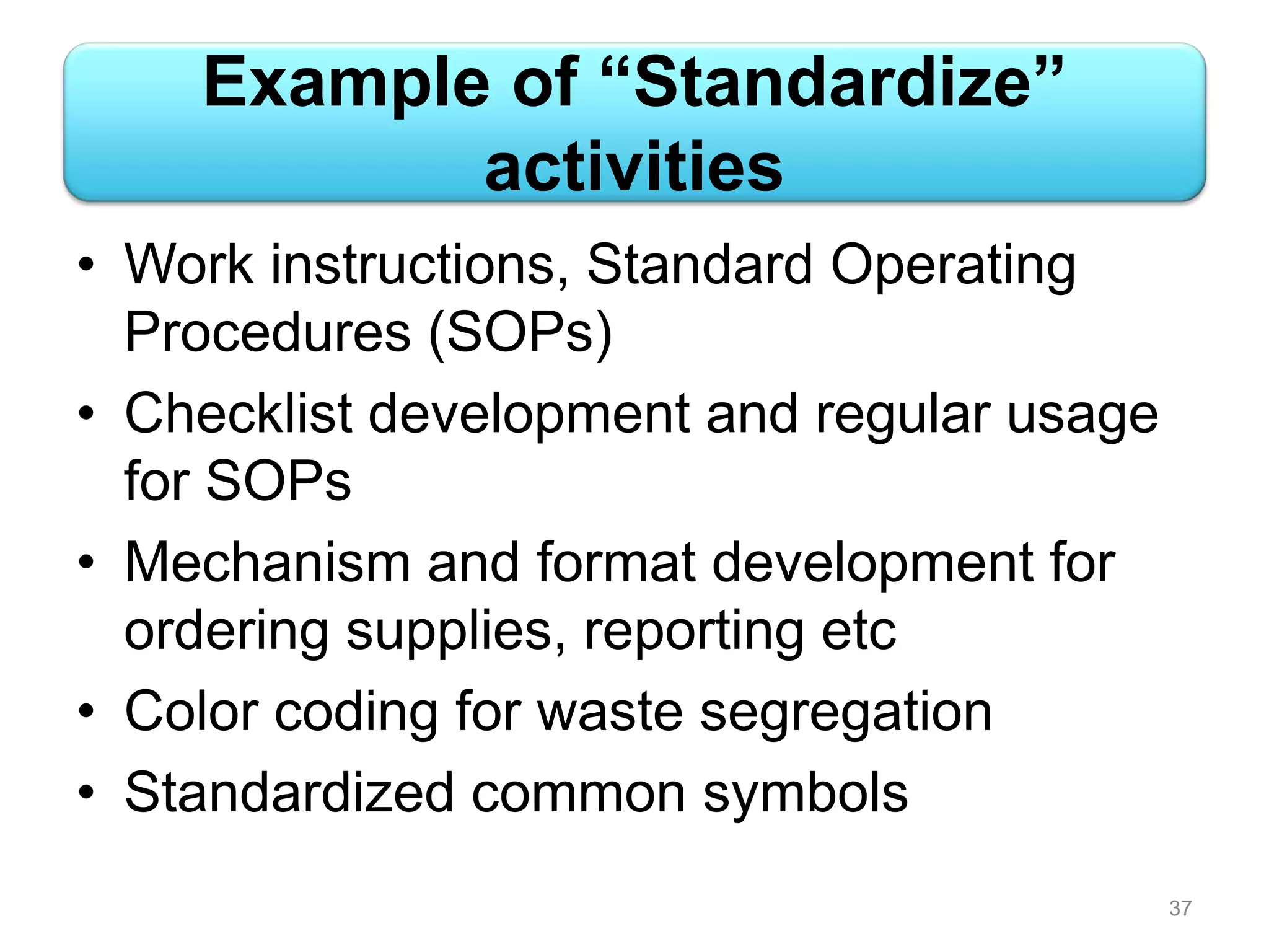Example of “Standardize”
activities
• Work instructions, Standard Operating
Procedures (SOPs)
• Checklist development and regular usage
for SOPs
• Mechanism and format development for
ordering supplies, reporting etc
• Color coding for waste segregation
• Standardized common symbols
37
 