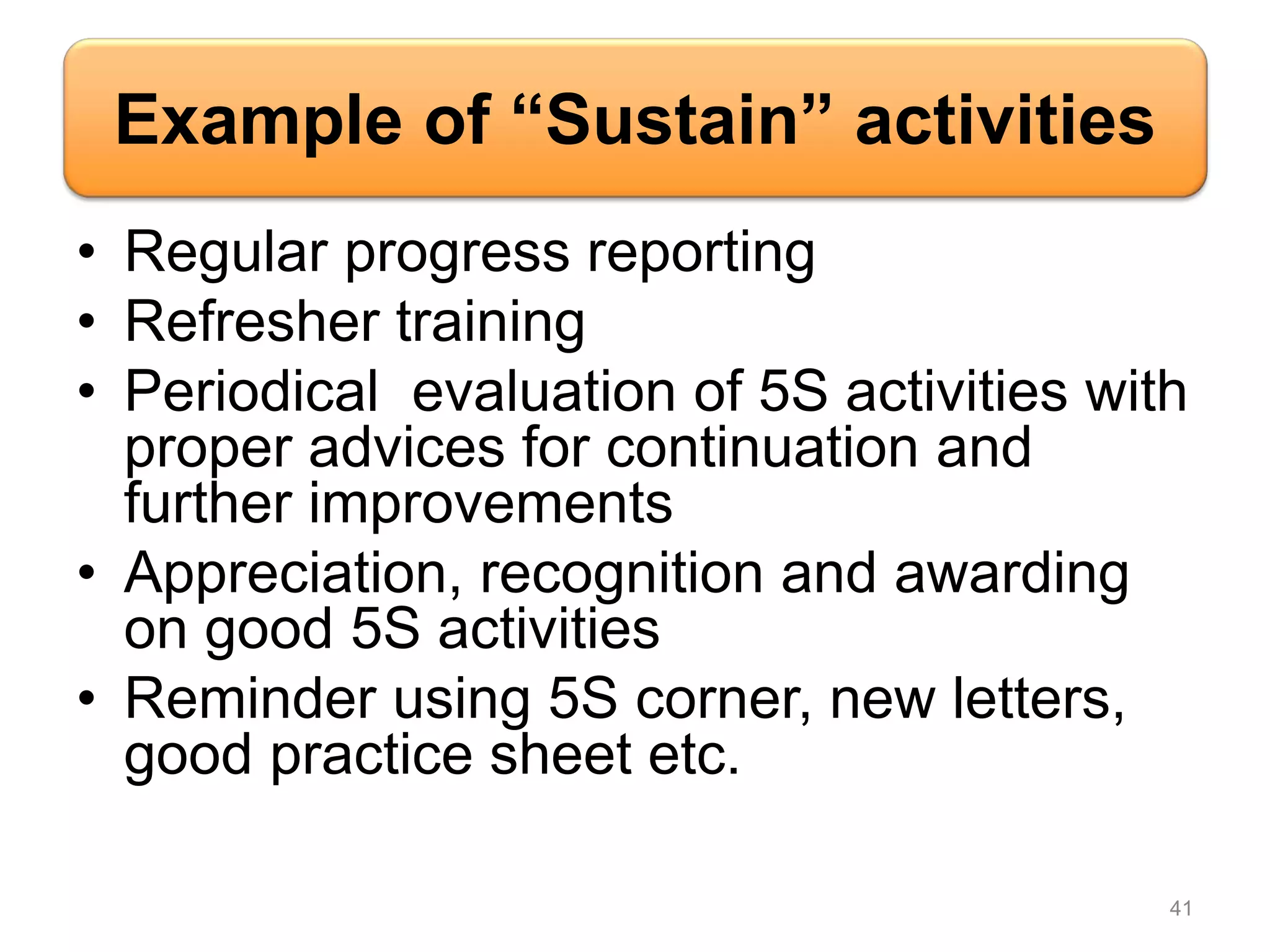 Example of “Sustain” activities
• Regular progress reporting
• Refresher training
• Periodical evaluation of 5S activities with
proper advices for continuation and
further improvements
• Appreciation, recognition and awarding
on good 5S activities
• Reminder using 5S corner, new letters,
good practice sheet etc.
41
 