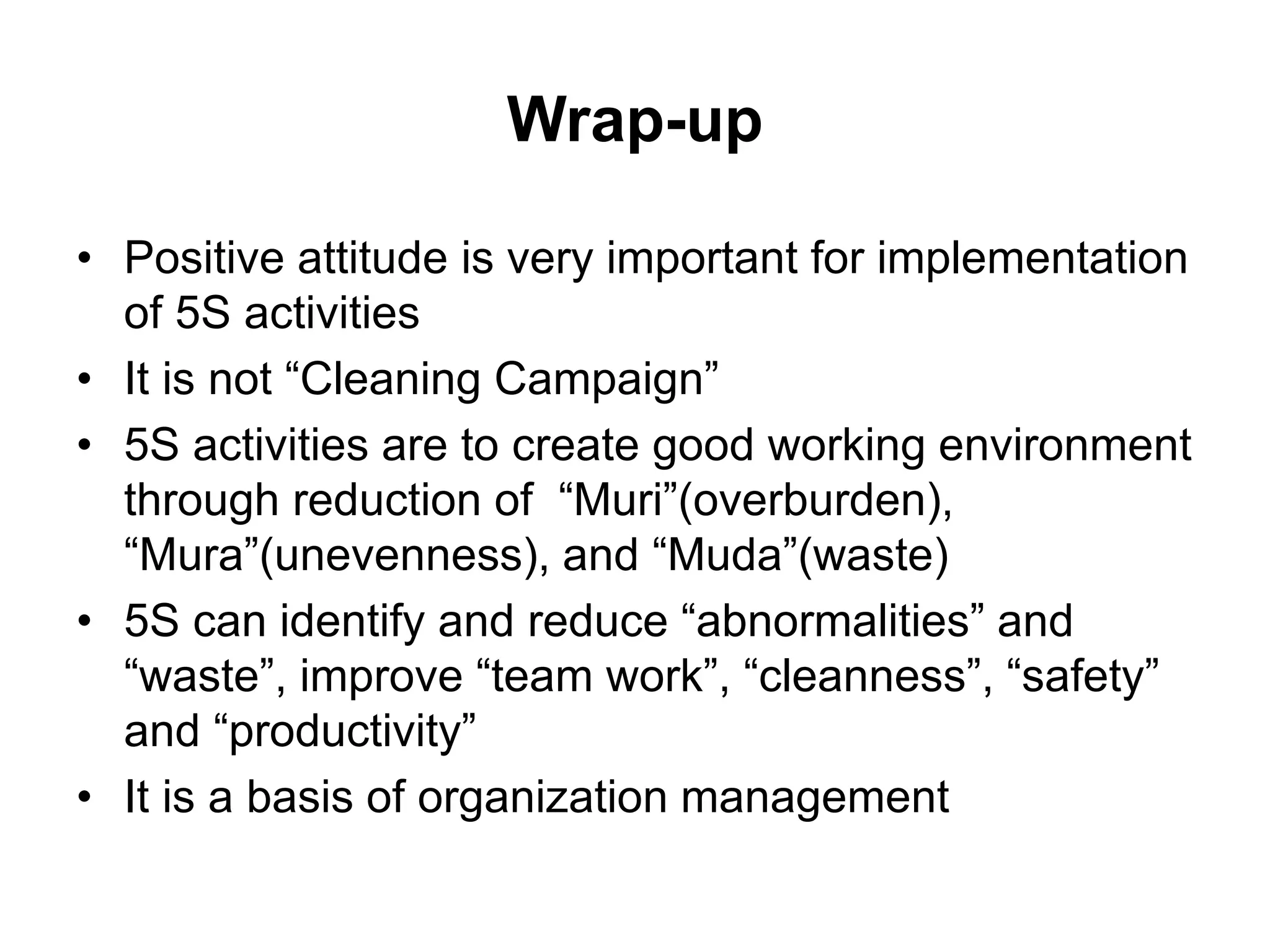 Wrap-up
• Positive attitude is very important for implementation
of 5S activities
• It is not “Cleaning Campaign”
• 5S activities are to create good working environment
through reduction of “Muri”(overburden),
“Mura”(unevenness), and “Muda”(waste)
• 5S can identify and reduce “abnormalities” and
“waste”, improve “team work”, “cleanness”, “safety”
and “productivity”
• It is a basis of organization management
 