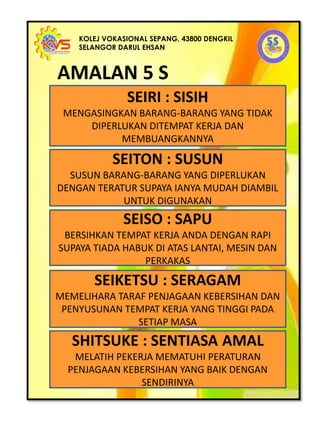 KOLEJ VOKASIONAL SEPANG, 43800 DENGKIL
SELANGOR DARUL EHSAN
SEIRI : SISIH
MENGASINGKAN BARANG-BARANG YANG TIDAK
DIPERLUKAN DITEMPAT KERJA DAN
MEMBUANGKANNYA
SEITON : SUSUN
SUSUN BARANG-BARANG YANG DIPERLUKAN
DENGAN TERATUR SUPAYA IANYA MUDAH DIAMBIL
UNTUK DIGUNAKAN
SEISO : SAPU
BERSIHKAN TEMPAT KERJA ANDA DENGAN RAPI
SUPAYA TIADA HABUK DI ATAS LANTAI, MESIN DAN
PERKAKAS
SEIKETSU : SERAGAM
MEMELIHARA TARAF PENJAGAAN KEBERSIHAN DAN
PENYUSUNAN TEMPAT KERJA YANG TINGGI PADA
SETIAP MASA
SHITSUKE : SENTIASA AMAL
MELATIH PEKERJA MEMATUHI PERATURAN
PENJAGAAN KEBERSIHAN YANG BAIK DENGAN
SENDIRINYA
AMALAN 5 S
 