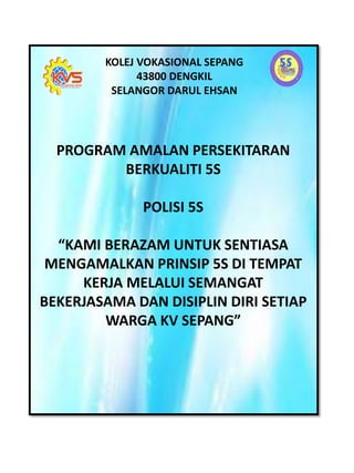 KOLEJ VOKASIONAL SEPANG
43800 DENGKIL
SELANGOR DARUL EHSAN
PROGRAM AMALAN PERSEKITARAN
BERKUALITI 5S
POLISI 5S
“KAMI BERAZAM UNTUK SENTIASA
MENGAMALKAN PRINSIP 5S DI TEMPAT
KERJA MELALUI SEMANGAT
BEKERJASAMA DAN DISIPLIN DIRI SETIAP
WARGA KV SEPANG”
 