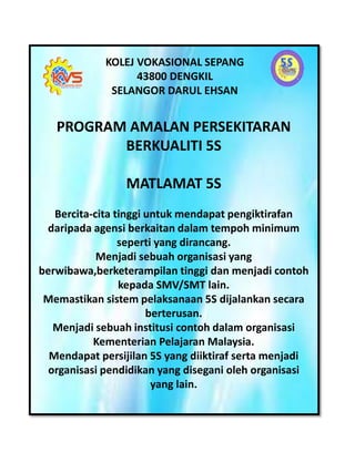 KOLEJ VOKASIONAL SEPANG
43800 DENGKIL
SELANGOR DARUL EHSAN
PROGRAM AMALAN PERSEKITARAN
BERKUALITI 5S
MATLAMAT 5S
Bercita-cita tinggi untuk mendapat pengiktirafan
daripada agensi berkaitan dalam tempoh minimum
seperti yang dirancang.
Menjadi sebuah organisasi yang
berwibawa,berketerampilan tinggi dan menjadi contoh
kepada SMV/SMT lain.
Memastikan sistem pelaksanaan 5S dijalankan secara
berterusan.
Menjadi sebuah institusi contoh dalam organisasi
Kementerian Pelajaran Malaysia.
Mendapat persijilan 5S yang diiktiraf serta menjadi
organisasi pendidikan yang disegani oleh organisasi
yang lain.
 