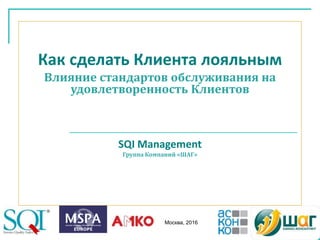 Как сделать Клиента лояльным
Влияние стандартов обслуживания на
удовлетворенность Клиентов
SQI Management
Группа Компаний «ШАГ»
Москва, 2016
 