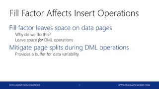 INTELLIGENT DATA SOLUTIONS WWW.PRAGMATICWORKS.COM17
Fill Factor Affects Insert Operations
Fill factor leaves space on data pages
Why do we do this?
Leave space for DML operations
Mitigate page splits during DML operations
Provides a buffer for data variability
 