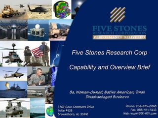 Five Stones Research Corp

       Capability and Overview Brief


       8a, Woman-Owned, Native American, Small
               Disadvantaged Business

5767 Cove Commons Drive            Phone: 256-975-0848
Suite #103                             Fax: 888-441-5612
Brownsboro, AL 35741              Web: www.5SR-HSV.com
 