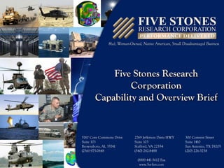 8(a), Woman-Owned, Native American, Small Disadvantaged Business

Five Stones Research
Corporation
Capability and Overview Brief

5767 Cove Commons Drive
Suite 103
Brownsboro, AL 35741
(256) 975-0848

2769 Jefferson Davis HWY
Suite 103
Stafford, VA 22554
(540) 242-8488
(888) 441-5612 Fax
www.5sr-hsv.com

300 Convent Street
Suite 1410
San Antonio, TX 78205
(210) 226-3258

Expertise – Value – Service

 