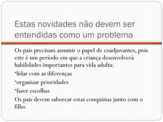 Estas novidades não devem ser
entendidas como um problema
Os pais precisam assumir o papel de coadjuvantes, pois
este é um período em que a criança desenvolverá
habilidades importantes para vida adulta:
•lidar com as diferenças
•organizar prioridades
•fazer escolhas
Os pais devem saborear estas conquistas junto com o
filho
 