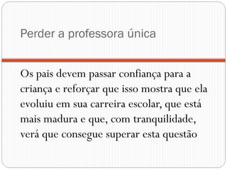 Perder a professora única


Os pais devem passar confiança para a
criança e reforçar que isso mostra que ela
evoluiu em sua carreira escolar, que está
mais madura e que, com tranquilidade,
verá que consegue superar esta questão
 