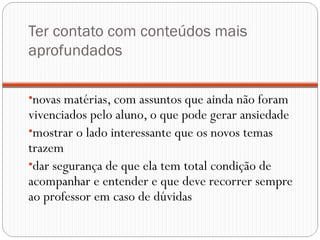 Ter contato com conteúdos mais
aprofundados

•novas matérias, com assuntos que ainda não foram
vivenciados pelo aluno, o que pode gerar ansiedade
•mostrar o lado interessante que os novos temas
trazem
•dar segurança de que ela tem total condição de
acompanhar e entender e que deve recorrer sempre
ao professor em caso de dúvidas
 