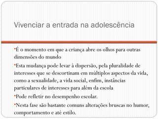Vivenciar a entrada na adolescência

•É o momento em que a criança abre os olhos para outras
dimensões do mundo
•Esta mudança pode levar à dispersão, pela pluralidade de
interesses que se descortinam em múltiplos aspectos da vida,
como a sexualidade, a vida social, enfim, instâncias
particulares de interesses para além da escola
•Pode refletir no desempenho escolar. 
•Nesta fase são bastante comuns alterações bruscas no humor,
comportamento e até estilo.
 