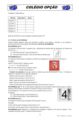 COLÉGIO OPÇÃO
Complete a tabela abaixo:


   Divisão      Quociente        Resto
336 por 13
337 por 13
338 por 13
339 por 13
340 por 13


Qual das divisões teve um resultado exato pelo numero 13?

3.1. Critérios de divisibilidade
Vamos estudar algumas regras que permitem verificar, sem efetuar a divisão, se um número é
divisível por outro. Essas regras são chamadas critério de divisibilidade.
Divisibilidade por 2
Um número é divisível por 2 quando é par , determina um numero par de elementos ou termina em
0,2,4,6, e 8,....:
    a) 458 é divisível por 2, pois termina em 8.
    b) 1361 não é divisível por 2, pois não termina em número par.
Divisibilidade por 3
Um número é divisível por 3 quando a soma dos seus algarismos é um número divisível por 3
Exemplo:
A) 627 é divisível por 3, porque a soma:
  6 + 2 + 7 = 15 é divisível por 3.
B) 4 312 não é divisível por 3, porque a soma:
  4 + 3 + 1 + 2 = 10 não é divisível por 3.
  Atividade investigadora: note que, tanto os números que são divisíveis por 2 e por 3 formam os
seguintes conjuntos com a seguinte seqüencia:
  Números divisíveis por 2 {0,2,4,6,8,..... }
  Números divisíveis por 3 {0,3,9,12,15,..}
  Qual o vigésimo numero divisível por 2?
  Qual é o divisor de numero 50 do numero 3?
  Como são chamados esse conjunto de números divisíveis poe 2 e por 3?
Divisibilidade por 4 Se os dois últimos algarismos de um número forem divisíveis por 4, então o
número é divisível por 4.Exemplo 136 termina em 36 que é divisível por 4
Divisibilidade por 5 Um número é divisível por 5 quando termina em 0 ou 5.
Exemplos:
    a) 125 é divisível por 5, pois termina em 5.
    b) 3010 é divisível por 5, pois termina em 0.
Divisibilidade por 6
Um número é divisível por 6 quando é divisível por 2 e por 3.
Exemplo:
a) 912 é divisível por 6 porque é divisível por 2 e 3.
b) 524 não é divisível por 6, pois é divisível por 2, mas não é por 3.
Divisibilidade por7 Duplica-se o algarismo das unidades e subtrai-se do resto do número . Se o
resultado for divisível por 7 o número é divisível por 7.

                                                    106
                                                                             5ª Série – Matemática – 1º Semestre
 