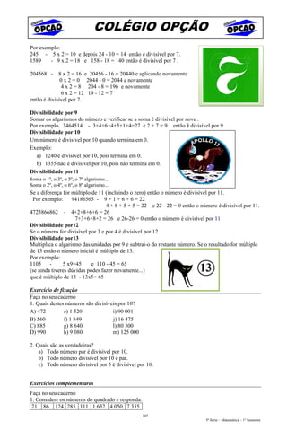 COLÉGIO OPÇÃO
Por exemplo:
245 - 5 x 2 = 10 e depois 24 - 10 = 14 então é divisível por 7.
1589    - 9 x 2 = 18 e 158 - 18 = 140 então é divisível por 7 .

204568 - 8 x 2 = 16 e 20456 - 16 = 20440 e aplicando novamente
              0 x 2 = 0 2044 - 0 = 2044 e novamente
               4 x 2 = 8 204 - 8 = 196 e novamente
               6 x 2 = 12 19 - 12 = 7
então é divisível por 7.

Divisibilidade por 9
Somar os algarismos do número e verificar se a soma é divisível por nove .
Por exemplo. 3464514 - 3+4+6+4+5+1+4=27 e 2 + 7 = 9 então é divisível por 9
Divisibilidade por 10
Um número é divisível por 10 quando termina em 0.
Exemplo:
  a) 1240 é divisível por 10, pois termina em 0.
  b) 1355 não é divisível por 10, pois não termina em 0.
Divisibilidade por11
Soma o 1º, o 3º, o 5º, o 7º algarismo...
Soma o 2º, o 4º, o 6º, o 8º algarismo...
Se a diferença for múltiplo de 11 (incluindo o zero) então o número é divisível por 11.
 Por exemplo:      94186565 - 9 + 1 + 6 + 6 = 22
                                  4 + 8 + 5 + 5 = 22 e 22 - 22 = 0 então o número é divisível por 11.
4723866862 - 4+2+8+6+6 = 26
                     7+3+6+8+2 = 26 e 26-26 = 0 então o número é divisível por 11
Divisibilidade por12
Se o número for divisível por 3 e por 4 é divisível por 12.
Divisibilidade por13
Multiplica o algarismo das unidades por 9 e subtrai-o do restante número. Se o resultado for múltiplo
de 13 então o número inicial é múltiplo de 13.
Por exemplo:
1105     -     5 x9=45      e 110 - 45 = 65
(se ainda tiveres dúvidas podes fazer novamente...)
que é múltiplo de 13 - 13x5= 65

Exercício de fixação
Faça no seu caderno
1. Quais destes números são divisíveis por 10?
A) 472         e) 1 520             i) 90 001
B) 560         f) 1 849             j) 16 475
C) 885         g) 8 640             l) 80 300
D) 990         h) 9 080             m) 125 000

2. Quais são as verdadeiras?
    a) Todo número par é divisível por 10.
    b) Todo número divisível por 10 é par.
    c) Todo número divisível por 5 é divisível por 10.


Exercícios complementares
Faça no seu caderno
1. Considere os números do quadrado e responda:
 21 86 124 285 111 1 632 4 050 7 335
                                                  107
                                                                             5ª Série – Matemática – 1º Semestre
 