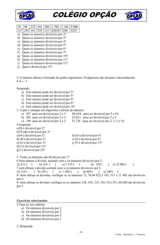 COLÉGIO OPÇÃO
58 90 225 341 280 2 700 3 186 9 000
117 242 161 234 121 62029 7280 2255
a) Quais os números divisíveis por 2?
b) Quais os números divisíveis por 3?
c) Quais os números divisíveis por 4?
d) Quais os números divisíveis por 5?
e) Quais os números divisíveis por 6?
f) Quais os números divisíveis por 7?
g) Quais os números divisíveis por 10?
h) Quais os números divisíveis por 11?
i) Quais os números divisíveis por 13?
j) Qual é divisível por 17?


2. O número abaixo é formado de quatro algarismos. O algarismo das dezenas é desconhecido.
8 4---- 7

Responda:
    a) Este número pode ser divisível por 2?
    b) Este número pode ser divisível por 3?
    c) Este número pode ser divisível por 5?
    d) Este número pode ser divisível por 6?
    e) Este número pode ser divisível por 10?
3. Copie e coloque um algarismo a direita do número:
    a) 457 para ser divisível por 2 e 3.   D) 654 para ser divisível por 5 e 10
    b) 202 para ser divisível por 2 e 3.   E) 813 para ser divisível por 3 e 4
    c) 189 para ser divisível por 2 e 3.   F) 726 para ser divisível por 2, 3, 5 e 10
4-responda
a)58 é divisível por 2?
b)79 não é divisível por 3?
c)54 é divisível por 2?                    h) 63 é divisível por 6?
d) 49 é divisível por 2?                   i) 45 é divisível por 8?
e) 63 é divisível por 3?                   j) 39 é divisível por 13?
f)12 é divisível por 12?
g)1 é divisível por 25?

5. Todos os números são divisíveis por 1?
6-Sem efetuar a divisão, assinale com x os números divisíveis por 2:
A) 211 ( )        b) 118 ( )        c) 1 113 ( )          d) 250 (      ) e) 22 004 (      )
7-sem efetuar a divisão assinale com x os números divisíveis por 3:
A) 119 (     ) b) 103 (      )    c) 1 002 (   )    d) 405 (     ) e) 240 ( )
8- Sem efetuar as divisões, verifique se os números 72, 78,44 022,3 103, 517 e 11 402 são divisíveis
por 6.
9- Sem efetuar as divisões verifique se os números 138, 183, 315, 381, 813,75 e 44 020 são divisíveis
por 5.



Exercícios selecionados
1-Faça no seu caderno
   a) Os números divisíveis por 2.
   b) Os números divisíveis por 3.
   c) Os números divisíveis por 5.
   d) Os números divisíveis por 1

2. Responda:
                                                 108
                                                                             5ª Série – Matemática – 1º Semestre
 