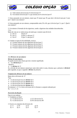 COLÉGIO OPÇÃO
   a) Todo número divisível por 4 é divisível por 2?
   b) Um número divisível por 3 e que termina em 0 é divisível por 6?

3. Estou pensando em um número, maior que 25 menor que 30, que não é divisível nem por 2 nem
por 3. Qual é esse número?

4. Estou pensando em um número, compreendido entre 50 e 60, que é divisível por 2 e por 3. Qual é
esse número?

5. Um número é formado de três algarismo, sendo o algarismo das unidades desconhecidas.
34a
Quais de vem ser os valores de a, de modo que o numero seja divisível.
    a) Por 2?        D) por 5?
    b) Por 3?        E) por 2 e não por 3?
    c) Por 6?        F) por 3 e não por 6?

6. Usando as regras de divisibilidade, escreva:
    a) O maior número de três algarismo divisível por 2.
    b) O maior número de três algarismo divisível por 5.
    c) O menor número de três algarismo divisível por 5.
    d) O menor número de três algarismo divisível por 3.




3.2. Divisores de um número
Divisor de um número
O quadro mostra duas frases que tem o mesmo significado.
• 15 é divisível por 3
Significa
• 3 é divisor de 15
Se a divisão de um número natural por outro (não nulo) é exata, dizemos que o primeiro é divisível
pelo segundo, ou que o segundo é divisor do primeiro.

Conjunto dos divisores de um número
Quais são os divisores de 6?
Veja:
• 6 é divisível por 1 ou 1 é divisor de 6
• 6 é divisível por 2 ou 2 é divisor de 6
• 6 é divisível por 3 ou 3 é divisor de 6
• 6 é divisível por 6 ou 6 é divisor de 6.
Os números 1, 2, 3 e 6 são os divisores de 6 e formam o conjunto indicado por:
D6 = {1, 2, 3 , 6}

Exercícios de fixação
Faça no seu caderno
1. Verdadeira ou falsa?
    a) 8 é divisor de 72            c) 12 é divisor de 72.
    b) 6 é divisor de 38            d) 50 é divisor de 240

2. Escreva os conjuntos dos divisores de:
    a) 8       c) 10         e) 12          g) 16
    b) 9       d) 11         f) 15          h) 17

                                                    109
                                                                             5ª Série – Matemática – 1º Semestre
 