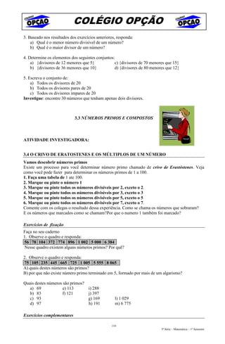 COLÉGIO OPÇÃO
3. Baseado nos resultados dos exercícios anteriores, responda:
    a) Qual é o menor número divisível de um número?
    b) Qual é o maior divisor de um número?

4. Determine os elementos dos seguintes conjuntos:
    a) {divisores de 12 menores que 5}            c) {divisores de 70 menores que 15}
    b) {divisores de 36 menores que 10}           d) {divisores de 80 menores que 12}

5. Escreva o conjunto de:
    a) Todos os divisores de 20
    b) Todos os divisores pares de 20
    c) Todos os divisores impares de 20
Investigue: encontre 30 números que tenham apenas dois divisores.



                            3.3 NÚMEROS PRIMOS E COMPOSTOS



ATIVIDADE INVESTIGADORA:


3.4 O CRIVO DE ERATOSTENES E OS MÚLTIPLOS DE UM NÚMERO
Vamos descobrir números primos
Existe um processo para você determinar número primo chamado de crivo de Erastóstenes. Veja
como você pode fazer para determinar os números primos de 1 a 100.
1. Faça uma tabela de 1 ate 100.
2. Marque ou pinte o número 1
3. Marque ou pinte todos os números divisíveis por 2, exceto o 2.
4. Marque ou pinte todos os números divisíveis por 3, exceto o 3
5. Marque ou pinte todos os números divisíveis por 5, exceto o 5
6. Marque ou pinte todos os números divisíveis por 7, exceto o 7.
Comente com os colegas o resultado dessa experiência. Como se chama os números que sobraram?
E os números que marcados como se chamam?Por que o numero 1 também foi marcado?

Exercícios de fixação
Faça no seu caderno
1. Observe o quadro e responda:
56 78 104 372 774 896 1 002 5 000 6 384
Nesse quadro existem alguns números primos? Por quê?

2. Observe o quadro e responda:
75 105 235 445 665 725 1 005 5 555 8 065
A) quais destes números são primos?
B) por que não existe número primo terminado em 5, formado por mais de um algarismo?

Quais destes números são primos?
   a) 69             e) 113      i) 288
   b) 83             f) 121      j) 397
   c) 93                         g) 169            l) 1 029
   d) 97                         h) 191            m) 6 775

Exercícios complementares

                                                 110
                                                                           5ª Série – Matemática – 1º Semestre
 