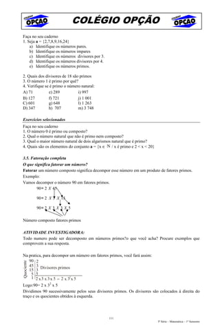 COLÉGIO OPÇÃO
Faça no seu caderno
1. Seja a = {2,7,8,9,16,24}
    a) Identifique os números pares.
    b) Identifique os números impares
    c) Identifique os números divisores por 3.
    d) Identifique os números divisores por 4.
    e) Identifique os números primos.

2. Quais dos divisores de 18 são primos
3. O número 1 é primo por quê?
4. Verifique se é primo o número natural:
A) 71          e) 289           i) 997
B) 127         f) 721           j) 1 001
C) 601         g) 648           l) 1 263
D) 347         h) 707           m) 3 748

Exercícios selecionados
Faça no seu caderno
1. O número 0 é primo ou composto?
2. Qual o número natural que não é primo nem composto?
3. Qual o maior número natural de dois algarismos natural que é primo?
4. Quais são os elementos do conjunto a = {x ∈ / x é primo e 2 < x < 20}

3.5. Fatoração completa
O que significa fatorar um número?
Fatorar um número composto significa decompor esse número em um produto de fatores primos.
Exemplo:
Vamos decompor o número 90 em fatores primos.
        90= 2 X 45

            90= 2 X 3 X 15

            90= 2 X 3 X 3 X 5

Número composto fatores primos

ATIVIDADE INVESTIGADORA:
Todo numero pode ser decomposto em números primos?o que você acha? Procure exemplos que
comprovem a sua resposta.

Na pratica, para decompor um número em fatores primos, você fará assim:
    90 2
Quociente




    45 3 Divisores primos
    15 3
     5 5
     1 2 x 3 3 x 5 = 2 x 32 x 5
Logo:90= 2 x 32 x 5
Dividimos 90 sucessivamente pelos seus divisores primos. Os divisores são colocados à direita do
traço e os quocientes obtidos à esquerda.




                                                 111
                                                                           5ª Série – Matemática – 1º Semestre
 