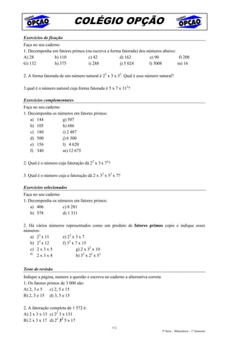 COLÉGIO OPÇÃO
Exercícios de fixação
Faça no seu caderno
1. Decomponha em fatores primos (ou escreva a forma fatorada) dos números abaixo:
A) 28            b) 110           c) 42           d) 162            e) 90         f) 200
G) 132           h) 375           i) 288           j) 5 024        l) 3008        m) 16

2. A forma fatorada de um número natural é 23 x 3 x 52. Qual é esse número natural?

3.qual é o número natural cuja forma fatorada é 5 x 7 x 112?

Exercícios complementares
Faça no seu caderno
1. Decomponha os números em fatores primos:
    a) 144          g) 507
    b) 105          h) 686
    c) 180          i) 2 487
    d) 500          j) 6 300
    e) 156          l) 4 620
    f) 340          m) 12 675

2. Qual é o número cuja fatoração dá 22 x 3 x 72?

3. Qual é o número cuja a fatoração dá 2 x 32 x 52 x 7?

Exercícios selecionados
Faça no seu caderno
1. Decomponha os números em fatores primos:
    a) 406          c) 8 281
    b) 578          d) 1 331

2. Há vários números representados como um produto de fatores primos copie e indique esses
números:
   a) 23 x 11      e) 22 x 3 x 7
   b) 23 x 12      f) 32 x 7 x 15
   c) 2 x 3 x 5            g) 2 x 32 x 10
   d)
      2x3x4                h) 32 x 22 x 52


Teste de revisão
Indique a página, numere a questão e escreva no caderno a alternativa correta
1. Os fatores primos de 3 000 são:
A) 2, 3 e 5    c) 2, 5 e 15
B) 2, 3 e 15 d) 3, 5 e 15

2. A fatoração completa de 1 572 é:
A) 2 x 3 x 13 c) 22 3 x 131
B) 2 x 3 x 17 d) 22 32 5 x 17
                                                    112
                                                                                5ª Série – Matemática – 1º Semestre
 