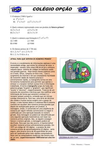 COLÉGIO OPÇÃO
3. O número 2 040 é igual a:
    a) 24 x 3 x 5
    B) 22 x 3 x17 c) 23 x 3 x 5 x 17

4. Qual o número representado como um produto de fatores primos?
A) 2 x 3 x 4         c) 3 x 5 x 10
B) 2 x 3 x 7         d) 2 x 3 x 15

5. Qual é o número cuja formação é 23 x 52 x 72?
A) 1 400             c) 1 960
B) 4 900             d) 9 800

6. Os fatores primos de 3 744 são:
A) 1, 2, 3 e 7 c) 1, 2, 9 e 13
B) 1, 2, 3 e 13 d) n. d. a.

AFINAL PARA QUE SERVEM OS NÚMEROS PRIMOS?

O envio e o recebimento de informações sigilosas é uma
necessidade antiga, que existe há centenas de anos. o
imperador romano Julio césar(100-44 AC)já o utilizava
naquela época sistema de códigos foi bastante usado
nas grandes guerras. Hoje temos chaves publicas como
os e-mails, Orkut, compras on-line e etc.. Com o
surgimento da internet e de sua conseqüente facilidade
de transmitir dados de maneira precisa e
extremamente rápida, a criptografia tornou-se uma
ferramenta fundamental para permitir que apenas o
emissor e o receptor tenham acesso livre à informação
trabalhada. O termo criptografia surgiu da fusão das
palavras gregas "kryptós" e "gráphein", que significam
"oculto" e "escrever", respectivamente. Trata-se de um
conjunto de conceitos e técnicas que visa codificar uma
informação de forma que somente o emissor e o
receptor possam acessá-la, evitando que um intruso
consiga interpretá-la. Para isso, uma série de técnicas
são usadas e muitas outras surgem com o passar do
tempo. o mais famoso deles e o sistemas RSA O sistema
consiste em escolher dois números primos grandes que
depois de multiplicados geram um produto. A
mensagem, então, é convertida em uma seqüência de
números por algum método convencional e a seguir é
codificada por uma operação baseada no número
gerado. Essa mensagem só poderá ser decodificada por
uma segunda operação matemáticas com base nos
números primos originais. Mas, se alguém conseguir
fatorar o número gerado, a mensagem poderá ser
decifrada. Para que isso não ocorra, é imprescindível
escolher números primos suficientemente grandes. Em
1977 um código de 125 dígitos - o produto de dois
números primos de aproximadamente 63 dígitos - seria
seguro, pois levaria cerca de 40 quatrilhões de anos
para ser quebrado pelos mais rápidos computadores.
Hoje com os computadores modernos não levaria mais
de um ano. (superinteresante-1989/emerson alecrim-        O Cifrário de Julio Cesar
2005)
                                                   113
                                                                         5ª Série – Matemática – 1º Semestre
 