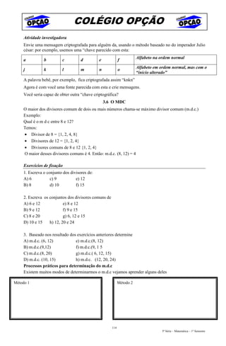 COLÉGIO OPÇÃO
    Atividade investigadora
    Envie uma mensagem criptografada para alguém da, usando o método baseado no do imperador Julio
    césar: por exemplo, usemos uma “chave parecido com esta:
                                                                       Alfabeto na ordem normal
    a          b         c          d         e             f

    j          k         l          m         n             o          Alfabeto em ordem normal, mas com o
                                                                       “inicio alterado”
    A palavra bebê, por exemplo, fica criptografada assim “knkn”
    Agora é com você uma fonte parecida com esta e crie mensagens.
    Você seria capaz de obter outra “chave criptográfica?
                                                  3.6 O MDC
    O maior dos divisores comum de dois ou mais números chama-se máximo divisor comum (m.d.c.)
    Exemplo:
    Qual é o m d c entre 8 e 12?
    Temos:
    • Divisor de 8 = {1, 2, 4, 8}
    • Divisores de 12 = {1, 2, 4}
    • Divisores comuns de 8 e 12 {1, 2, 4}
    O maior desses divisores comuns é 4. Então: m.d.c. (8, 12) = 4

    Exercícios de fixação
    1. Escreva o conjunto dos divisores de:
    A) 6           c) 9          e) 12
    B) 8           d) 10         f) 15

    2. Escreva os conjuntos dos divisores comuns de
    A) 6 e 12             e) 8 e 12
    B) 9 e 12             f) 9 e 15
    C) 8 e 20             g) 6, 12 e 15
    D) 10 e 15    h) 12, 20 e 24

    3. Baseado nos resultado dos exercícios anteriores determine
    A) m.d.c. (6, 12)           e) m.d.c.(8, 12)
    B) m.d.c.(9,12)             f) m.d.c.(9, 1 5
    C) m.d.c.(8, 20)            g) m.d.c.( 6, 12, 15)
    D) m.d.c. (10, 15)          h) m.d.c. (12, 20, 24)
    Processos práticos para determinação do m.d.c
    Existem muitos modos de determinarmos o m.d.c vejamos aprender alguns deles

Método 1                                                    Método 2




                                                      114
                                                                                   5ª Série – Matemática – 1º Semestre
 