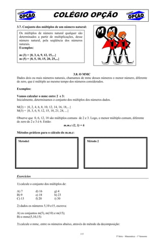 COLÉGIO OPÇÃO
3.7. Conjunto dos múltiplos de um número natural:
  Os múltiplos de número natural qualquer são
  determinados a partir de multiplicações, desse
  número natural, pela seqüência dos números
  naturais.
  Exemplos:

  m (3) = {0, 3, 6, 9, 12, 15,...}
  m (5) = {0, 5, 10, 15, 20, 25,...}



                                          3.8. O MMC
Dados dois ou mais números naturais, chamamos de mmc desses números o menor número, diferente
de zero, que é múltiplo ao mesmo tempo dos números considerados.

Exemplos:

Vamos calcular o mmc entre 2 e 3:
Inicialmente, determinamos o conjunto dos múltiplos dos números dados.

M(2) = {0, 2, 4, 6, 8, 10, 12, 14, 16, 18,...}
M(3) = {0, 3, 6, 9, 12, 15, 18, 21, 24, ...}

Observe que 0, 6, 12, 18 são múltiplos comuns de 2 e 3. Logo, o menor múltiplo comum, diferente
de zero de 2 e 3 é 6. Então:
                                    m.m.c (2, 3) = 6

Métodos práticos para o cálculo do m.m.c:

 Metodo1                                               Método 2




Exercícios

1) calcule o conjunto dos múltiplos de:

A) 7           d) 16           g) 4
B) 9           e) 18           h) 23
C) 13          f) 20           i) 30

2) dados os números 5,10 e15, escreva:

A) os conjuntos m(5), m(10) e m(15);
B) o mmc(5,10,15)

3) calcule o mmc, entre os números abaixo, através do método da decomposição:


                                                 115
                                                                          5ª Série – Matemática – 1º Semestre
 