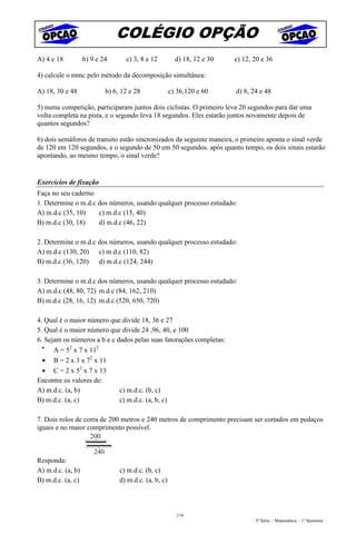 COLÉGIO OPÇÃO
A) 4 e 18          b) 9 e 24        c) 3, 8 e 12          d) 18, 12 e 30   e) 12, 20 e 36

4) calcule o mmc pelo método da decomposição simultânea:

A) 18, 30 e 48               b) 6, 12 e 28              c) 36,120 e 60     d) 8, 24 e 48

5) numa competição, participaram juntos dois ciclistas. O primeiro leva 20 segundos para dar uma
volta completa na pista, e o segundo leva 18 segundos. Eles estarão juntos novamente depois de
quantos segundos?

6) dois semáforos de transito estão sincronizados da seguinte maneira, o primeiro aponta o sinal verde
de 120 em 120 segundos, e o segundo de 50 em 50 segundos. após quanto tempo, os dois sinais estarão
apontando, ao mesmo tempo, o sinal verde?


Exercícios de fixação
Faça no seu caderno
1. Determine o m.d.c dos números, usando qualquer processo estudado:
A) m.d.c (35, 10)    c) m.d.c (15, 40)
B) m.d.c (30, 18)    d) m.d.c (46, 22)

2. Determine o m.d.c dos números, usando qualquer processo estudado:
A) m.d.c (130, 20) c) m.d.c (110, 82)
B) m.d.c (36, 120) d) m.d.c (124, 244)

3. Determine o m.d.c dos números, usando qualquer processo estudado:
A) m.d.c (48, 80, 72) m.d.c (84, 162, 210)
B) m.d.c (28, 16, 12) m.d.c (520, 650, 720)

4. Qual é o maior número que divide 18, 36 e 27
5. Qual é o maior número que divide 24 ,96, 40, e 100
6. Sejam os números a b e c dados pelas suas fatorações completas:
  •
      A = 52 x 7 x 112
  • B = 2 x 3 x 72 x 11
  • C = 2 x 52 x 7 x 13
Encontre os valores de:
A) m.d.c. (a, b)             c) m.d.c. (b, c)
B) m.d.c. (a, c)             c) m.d.c. (a, b, c)

7. Dois rolos de corra de 200 metros e 240 metros de comprimento precisam ser cortados em pedaços
iguais e no maior comprimento possível.
                   200

                       240
Responda:
A) m.d.c. (a, b)                  c) m.d.c. (b, c)
B) m.d.c. (a, c)                  d) m.d.c. (a, b, c)



                                                          116
                                                                                  5ª Série – Matemática – 1º Semestre
 