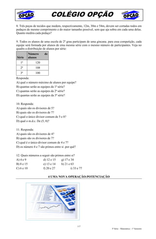 COLÉGIO OPÇÃO
8. Três peças de tecidos que medem, respectivamente, 12m, 30m e 54m, devem ser cortadas todos em
pedaços de mesmo comprimento e do maior tamanho possível, sem que aja sobra em cada uma delas.
Quanto medira cada pedaço?

9. Todos os alunos de uma escola de 2º grau participam de uma gincana. para essa competição, cada
equipe será formada por alunos de ema mesma série com o mesmo número de participantes. Veja no
quadra a distribuição de alunos por série:
         Número       de
Série    alunos
   1ª          120
   2ª          108
   3ª          100
Responda:
A) qual o número máximo de alunos por equipe?
B) quantas serão as equipes da 1ª série?
C) quantas serão as equipes da 2ª série?
D) quantas serão as equipes da 3ª série?

10. Responda:
A) quais são os divisores de 5?
B) quais são os divisores de 7?
C) qual o único divisor comum de 5 e 8?
D) qual o m.d.c. De (5, 8)?

11. Responda:
A) quais são os divisores de 4?
B) quais são os divisores de 7?
C) qual é o único divisor comum de 4 e 7?
D) os número 4 e 7 são primos entre si .por quê?

12. Quais números a seguir são primos entre si?
A) 4 e 9             d) 12 e 15    g) 17 e 34
B) 8 e 15            e) 13 e 14    h) 21 e 63
C) 6 e 10            f) 20 e 27            i) 33 e 77

                           4 UMA NOVA OPERAÇÃO:POTENCIAÇÃO




                                                   117
                                                                          5ª Série – Matemática – 1º Semestre
 