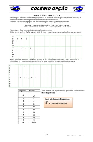 COLÉGIO OPÇÃO
                               ATIVIDADE INVESTIGADORA:
Vamos agora aprender uma nova operação com os números naturais, para isso vamos fazer uso de
uma calculadora comum e primeiro vamos nos acostumar com ela.
Façamos o exercício da pagina 104 novamente agora com a ajuda da calculadora.

                        4.1 OPERANDO COM POTENCIAS NA CALCULADORA

Vamos agora fazer nosso primeiro exemplo:siga os passos
Digite na calculadora 3x2 e aperte a tecla de igual repetidas vezes preenchendo a tabela a seguir:

    T
    E     3        X           2          =           =        =       =       =     =       =       =      =          =
    C
    L
    A
    V    3     3 2       6         1
    I
    S                              2
    O
    R
Agora seguindo o mesmo raciocínio faremos as dez primeiras potencias de 2 para isso digite na
calculadora 1x2 e novamente aperte a tecla de igual repetidas vezes completando a tabela

T        1    X            2       =     =        =       =    =   =       =   =    =    =
E
C
L
A
V        1     1           2       2     4        8
I
S
O
R

              Expoente                 Potencia               Outra maneira de expressar esse problema é usando uma
                                                              tabela de potência
                       n
                                              2n
                       1                      2                    Onde n é chamado de expoente e
                       2                      4
                       3                      8
                                                                   2n      é a potência resultante
                       4                      16
                       5                      32
                       6                      64
                       7                     128
                       8                     256
                       9                     512
                       10                    1024




                                                                    118
                                                                                                 5ª Série – Matemática – 1º Semestre
 