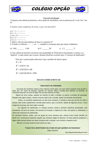 COLÉGIO OPÇÃO
                                          Exercício de fixação
1-Façamos uma tabela de potencias, com a ajuda da calculadora, com as potencias de 3 e de 5 de 1 até
16.

2-Explore outras seqüências de teclas, o que você descobriu?

a) 2 + 3 = = = = = =
b) 5 + 2 = = = = = =
c) 10 x 10 = = = = = = = . .
d) 2 x 3 = = = = = = ..
e) 3 x 2 = = = = = = ..
3- Qual o valor de uma potência de base 6 e expoente 4?
4- Usando os símbolos < , > ou =, complete as sentenças para que sejam verdadeiras :

A) 1001 _______ 1100                   b) 5³ _______ 20²              c) 2 2 ________ 2³

5-Uma colônia de bactérias em possui uma quantidade de 50 bactérias inicialmente e começa a se
“duplicar” a cada minuto que se passa. Quantas bactérias existiram apos 12 minutos de duplicação?

       Note que: a potenciação nada mais é que o produto de fatores iguais
        41 = 4
        42 = 4 X 4 = 16
        43 = 4 X 4 X 4 = 64
        44 = 4 X 4 X 4 X 4 = 256

                                     TEXTO COMPLEMENTAR


                                           COMO NASCE UM PARADIGMA

         Um grupo de cientistas colocou cinco macacos numa jaula, em cujo centro puseram uma escada e,
   sobre ela, um cacho de bananas. Quando um macaco subia a escada para apanhar as bananas, os
   cientistas lançavam um jato de água fria nos que estavam no chão.
        Depois de certo tempo, quando um macaco ia subir a escada, os outros o enchiam de pancadas.
   Passado mais algum tempo, nenhum macaco subia mais a escada, apesar da tentação das bananas.
           Então, os cientistas substituíram um dos cinco macacos. A primeira coisa que ele fez foi subir a
   escada, dela sendo rapidamente retirado pelos outros, que o surraram. Depois de algumas surras, o novo
   integrante do grupo não mais subia a escada.
          Um segundo foi substituído, e o mesmo ocorreu, tendo o primeiro substituto participado, com
   entusiasmo, da surra ao novato. Um terceiro foi trocado, e repetiu-se o fato. Um quarto e, finalmente, o
   último dos veteranos foi substituído.
   Os cientistas ficaram, então, com um grupo de cinco macacos que, mesmo nunca tendo tomado um
   banho frio, continuavam batendo naquele que tentasse chegar às bananas. Se fosse possível perguntar a
   algum deles porque batiam em quem tentasse subir a escada, com certeza a resposta seria:
         "Não sei, as coisas sempre foram assim por aqui..."


                    “É MAIS FÁCIL DESINTEGRAR UM ÁTOMO DO QUE QUEBRAR UM PARADIGMA"
                                                    Albert Einstein
                                                                            http://diogoalvesfaria.blog.uol.com.br



                                                    119
                                                                                  5ª Série – Matemática – 1º Semestre
 