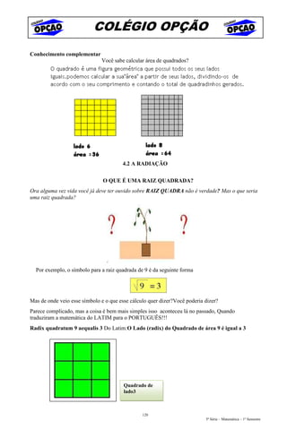 COLÉGIO OPÇÃO
Conhecimento complementar
                              Você sabe calcular área de quadrados?




                                       4.2 A RADIAÇÃO


                               O QUE É UMA RAIZ QUADRADA?
Ora alguma vez vida você já deve ter ouvido sobre RAIZ QUADRA não é verdade? Mas o que seria
uma raiz quadrada?




  Por exemplo, o símbolo para a raiz quadrada de 9 é da seguinte forma




Mas de onde veio esse símbolo e o que esse cálculo quer dizer?Você poderia dizer?
Parece complicado, mas a coisa é bem mais simples isso aconteceu lá no passado, Quando
traduziram a matemática do LATIM para o PORTUGUÊS!!!
Radix quadratum 9 aequalis 3 Do Latim:O Lado (radix) do Quadrado de área 9 é igual a 3




                                        Quadrado de
                                        lado3



                                                120
                                                                           5ª Série – Matemática – 1º Semestre
 