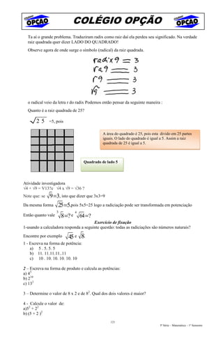 COLÉGIO OPÇÃO
  Ta aí o grande problema. Traduziram radix como raiz daí ela perdeu seu significado. Na verdade
  raiz quadrada quer dizer LADO DO QUADRADO!
  Observe agora de onde surge o símbolo (radical) da raiz quadrada.




  o radical veio da letra r do radix Podemos então pensar da seguinte maneira :
  Quanto é a raiz quadrada de 25?

       25      =5, pois

                                                 A área do quadrado é 25, pois esta divido em 25 partes
                                                 iguais. O lado do quadrado é igual a 5. Assim a raiz
                                                 quadrada de 25 é igual a 5.



                                       Quadrado de lado 5




Atividade investigadora
√4 + √9 = V13?e √4 x √9 = √36 ?
Note que: se   9 =3, isto que dizer que 3x3=9
Da mesma forma      25 =5,pois 5x5=25 logo a radiciação pode ser transformada em potenciação
                    3            4
Então quanto vale       8 =? e       64 = ?
                                       Exercício de fixação
1-usando a calculadora responda a seguinte questão: todas as radiciações são números naturais?

Encontre por exemplo       45 e 8.
1 - Escreva na forma de potência:
    a) 5 . 5. 5. 5
    b) 11. 11.11.11..11
    c) 10 . 10. 10. 10. 10. 10

2 – Escreva na forma de produto e calcula as potências:
a) 43
b) 210
c) 132

3 – Determine o valor de 8 x 2 e de 82. Qual dos dois valores é maior?

4 - Calcule o valor de:
a)52 + 22
b) (5 + 2 )2
                                                     121
                                                                                   5ª Série – Matemática – 1º Semestre
 