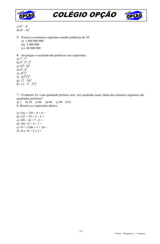 COLÉGIO OPÇÃO
c) 83 – 43
d) (8 – 4)3

5 – Escreva os números seguintes usando potências de 10:
    a) 1 000 000 000
    (b) 2 000 000
    (c) 80 000 000

6 – investigue o resultado das potências nas expressões.
a) 73. 75
b) 53. 54. 52
c) 105: 105
d) 45: 43
e) (52)5
f) [(56)0]8
g) (7 . 10)3
h) ( 2 . 32 . 52)4


7 – O número 16 é um quadrado perfeito, tem raiz quadrada exata. Quais dos números seguintes são
quadrados perfeitos?
a) 1 b) 36 c) 40 d) 60 e) 49 f) 81
8- Resolva as expressões abaixo:

a) √16 + √36 = 4 + 6 =
b) √25 + √9 = 5 + 3 =
c) √49 - √4 = 7 - 2 =
d) √36- √1 = 6 - 1 =
e) √9 + √100 = 3 + 10 =
f) √4 x √9 = 2 x 3 =




                                                  122
                                                                         5ª Série – Matemática – 1º Semestre
 