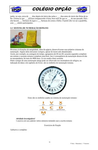 COLÉGIO OPÇÃO
junho, ou seja, cerca de ___ dias depois do início das aulas e ___ dias antes do início das férias de ju-
lho. Estima-se que ___ pessoas comparecerão à festa, bem mais do que os ___ do ano passado. Para -
elas haverá ___ barracas de jogos e ___ barracas de comes e bebes. O ponto alto vai ser a quadrilha,
com ___ alunos participantes.

1.2 SISTEMA DE NUMERAÇÃO ROMANO




Diversas civilizações da antigüidade, além da egípcia, desenvolveram seus próprios sistemas de
numeração. Alguns deles deixaram vestígios, apesar de terem sido abandonados.
Assim, por exemplo, na contagem do tempo, agrupamos de 60 em 60; sessenta segundos compõem
um minuto e sessenta minutos compõem uma hora. Isto é conseqüência da numeração desenvolvida
na mesopotâmia, há mais de 4000 anos. Lá era usada a base sessenta
Outro vestígio de uma numeração antiga pode ser observado nos mostradores de relógios, na
indicação de datas e de capítulos de livros: são os símbolos de numeração romana.




                        Estes são os símbolos usados no sistema de numeração romano:




       Atividade investigadora!
       1-escreva em seu caderno vários números tentando usar a escrita romana

                                             Exercícios de fixação

1)observe e complete:




                                                    98
                                                                                5ª Série – Matemática – 1º Semestre
 