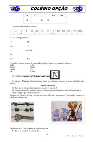 COLÉGIO OPÇÃO
                         10             32                  606         1000
                                   X
                          X        X              XL   CL
                                   V

        2. Escreve em numeração romana:

        1   2      3     5         10        20   30   50   100   200     300    500       1000        2000
                  III                                        C

3. Faz a correspondência:

    7                        VII

100                           I

1                       CCCXXX

20                            C

330                          XX

4) usando o sistema romano de numeração,você deve escrever os seguintes números:
A) 26                     e)409
B) 102                    f)1050
C) 830                    g)91
D) 77                     h) 360

        1.3 CONJUNTOS DOS NÚMEROS NATURAIS

   Os números Naturais, historicamente, foram os primeiros números a serem utilizados pelo
homem.
                                           Reflita um pouco!!
   (I) Para que os homens de antigamente usavam os números?
   (II) Como será que eles trabalhavam com contagem quando não sabiam a escrita dos números?
   (III) E hoje para que serve os números?
Os primeiros números de fato eram os números usados para a contagem. Eram usados na caça, na
criação de rebanho e etc..




Os números NATURAIS podem se representado por:
  N = {0, 1, 2, 3, 4, 5, 6, 7, 8, 9, 10, 11,...}
                                                       99
                                                                                5ª Série – Matemática – 1º Semestre
 